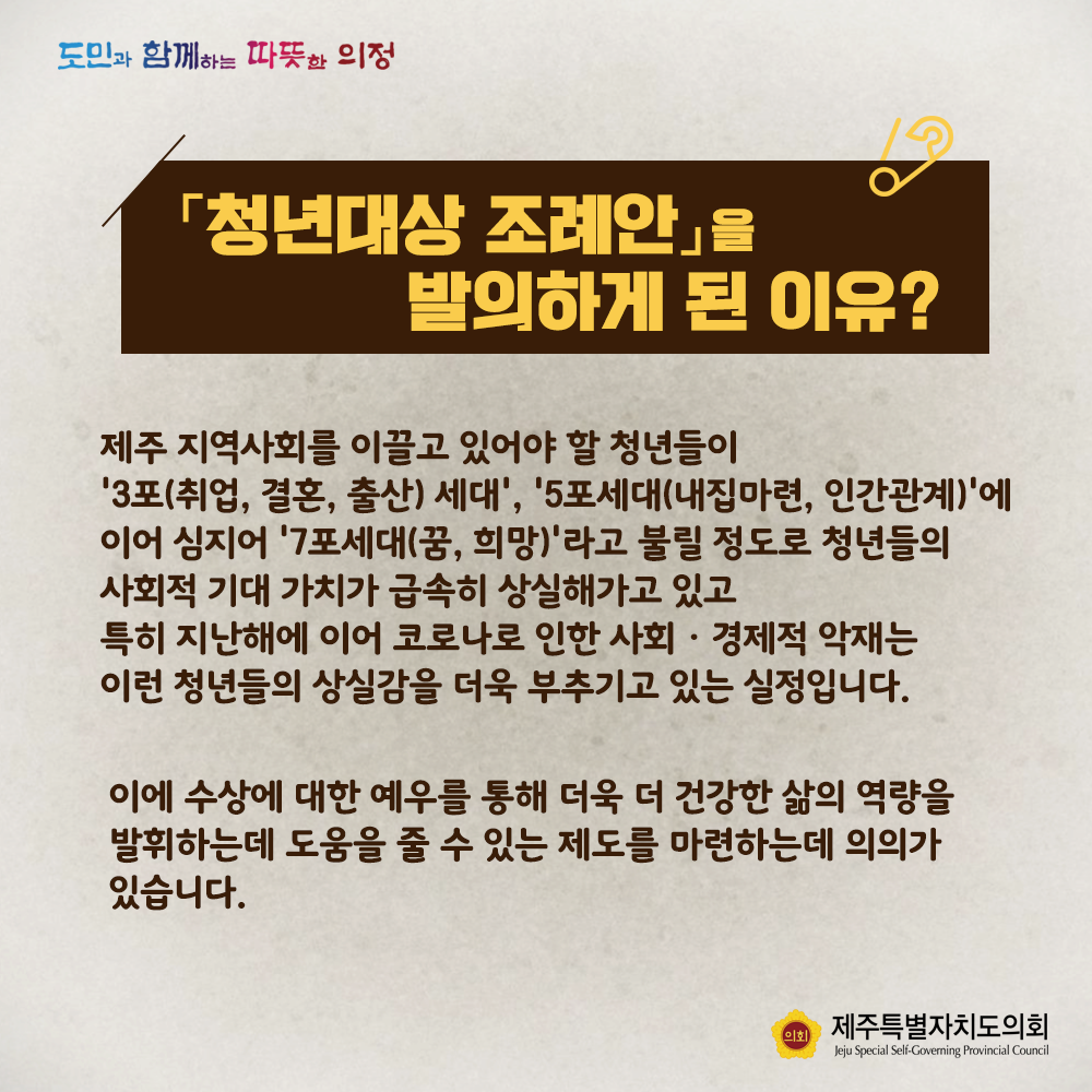 청년대상 조례안을 발의하게 된 이유? 제주 지역사회를 이끌고 있어야 할 청년들이  '3포(취업,결혼,출산)', '5포세대(내집마련,인간관계)'에 이어 심지어 '7포세대(꿈,희망)'라고 불릴 정도로 청년들의 사회적 기대 가치가 급속히 상실해가고 있고 특히 지난해에 이어 코로나로 인한 사회 경제적 악재는 이런 청년들의 상실감을 더욱 부추기고 있는 실정입니다. 이에 수상에 대한 예우를 통해 더욱 더 건강한 삶의 역량을 발휘하는데 도움을 줄 수 있는 제도를 마련하는데 의의가 있습니다.