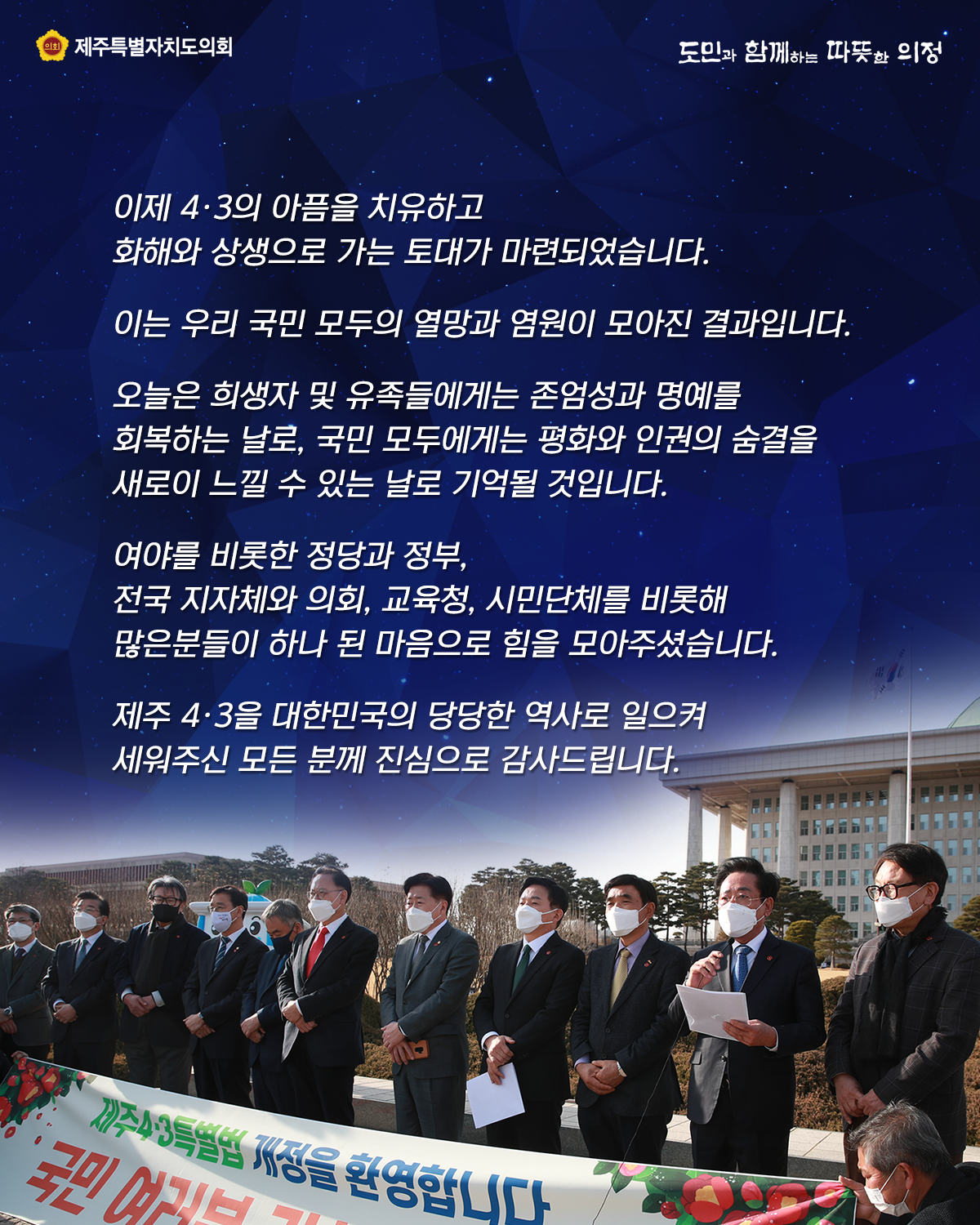 이제 4.3아픔을 치유하고 화해와 상생으로 가는 토대가 마련되었습니다.  이는 우리 국민 모두의 열망과 염원이 모아진 결과입니다.  오늘은 희생자 및 유족들에게는 존엄성과 명예를 회복하는 날로, 국민 모두에게는 평화와 인권의 숨결을 새로이 느낄 수 있는 날로 기억될 것입니다. 여야를 비롯한 정당과 정부, 전국 지자체와 의회, 교육청, 시민단체를 비롯해 많은 분들이 하나 된 마음으로 힘을 모아주셨습니다. 제주4.3을 대한민국의 당당한 역사로 일으켜 세워주신 모든 분께 진심으로 감사드립니다.