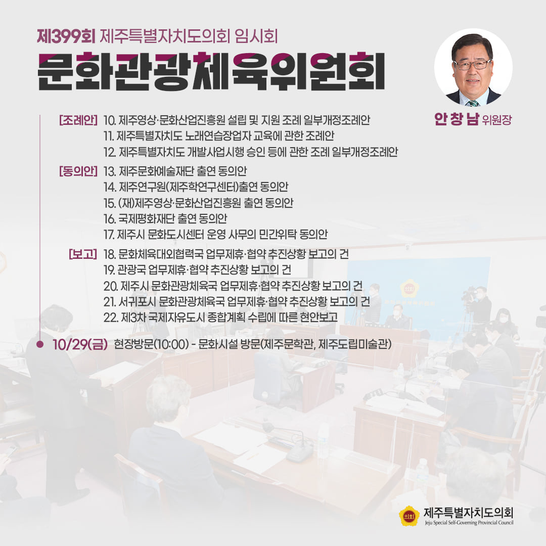 문화관광체육위원회(안창남 위원장) 제주영상 및 문화산업진흥원 설립 및 지원조례 일부개정조례안, 제주특별자치도 노래연습장업자 교육에 관한 조례안, 제주특별자치도 개발사업시행 승인 등에 관한 조례 일부개정 조례안, 제주문화예술재단 출연 동의안, 제주연구원(제주학연구센터)출연동의안, (재)제주영상 및 문화산업진흥원 출연 동의안, 국제평화재단 출연 동의안, 제주시 문화도시센터 운영 사무 민간위탁동의안, 문화체육대외협력국 업무제휴 및 협약추진상황 보고의 건, 관광국 업무제휴 및 협약추진상황 보고의 건, 제주시 문화관광체육국 업무제휴협약 추진상황 보고의 건, 서귀포시 문화관광 체육국 업부제휴협약 추진상황 보고의 건, 제3차 국제자유도시 종합계획 수립에 따른 현안보고