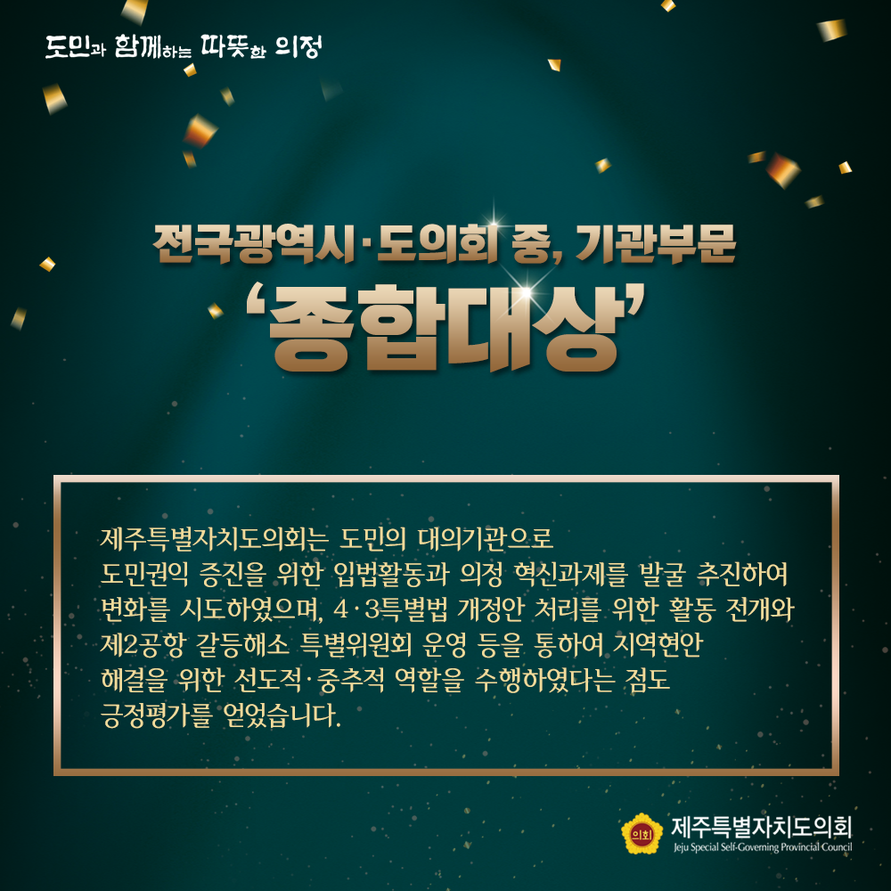 전국광역시,도의회 중, 기관부문 '종합대상'  제주특별자치도의회는 도민의 대의기관으로 도민권익 증진을 위한 입법활동과 의정 혁신과제를 발굴 추진하여 변화를 시도하였으며, 4.3특별법 개정안 처리를 위한 활동 전개와 제2공항 갈등해소 특별위원회 운영 등을 통하여 지역현안 해결을 위한 선도적, 중추적 역할을 수행하였다는 점도 긍정평가를 얻었습니다.