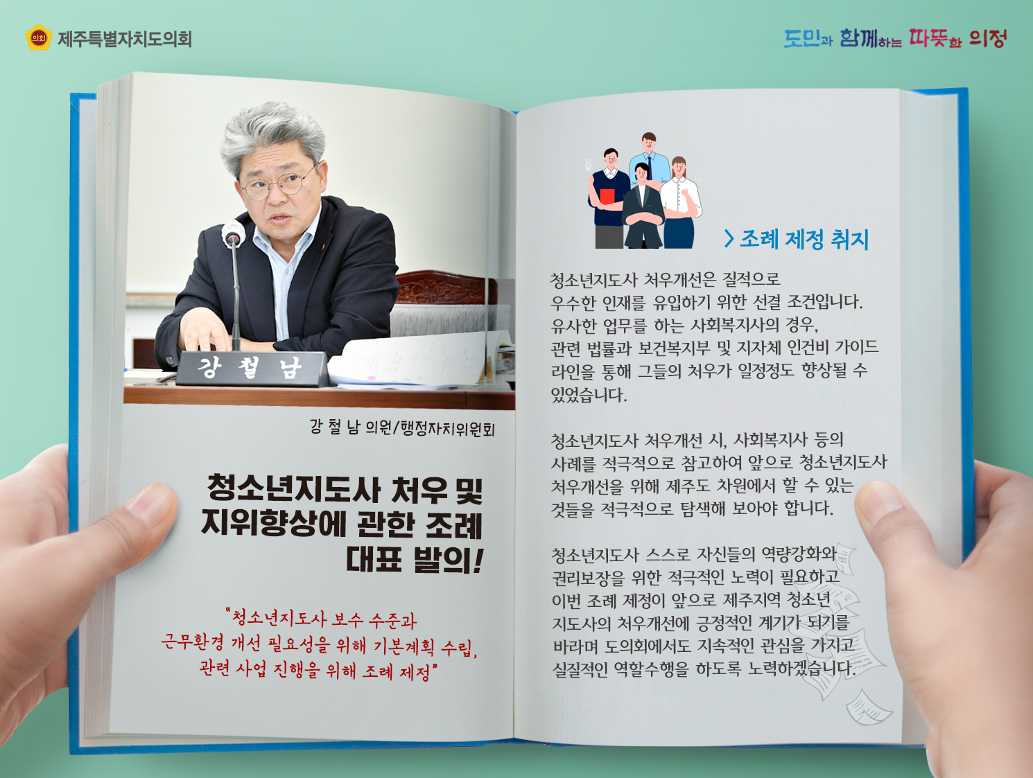 청소년지도사 처우 및 지위향상에 관한 조례 대표발의!(강철남의원/행정자치위원회)   조례제정취지는? 청소년지도사 처우개선은 질적으로 우수한 인재를 유입하기 위한 선결조건입니다. 유사한 업무를 하는 사회복지사의 경우, 관련 법률과 보건복지부 및 지자체 인건비 가이드 라인을 통해 그들의 처우가 일정정도 향상될 수 있었습니다.  청소년지도사 처우개선 시, 사회복지사등의 사례를 적극적으로 참고하여 앞으로 청소년지도사 처우개선을 위해 제주도차원에서 할 수 있는 것들을 적극적으로 탐색해 보아야 합니다. 