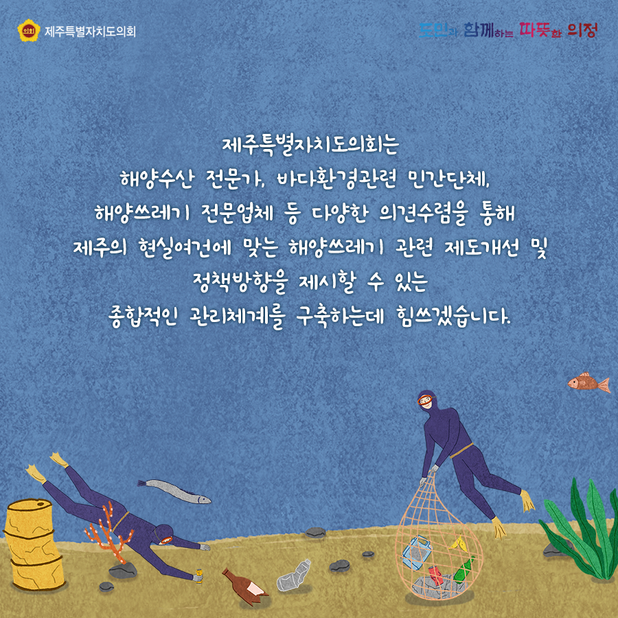 제주특별자치도의회는 해양수산 전문가, 바다환경관련 민간단체, 해양쓰레기 전문업체 등 다양한 의견수렴을 통해 제주의 현실여건에 맞는 해양쓰레기 관련 제도개선 및 정책방향을 제시할 수 있는 종합적인 관리체계를 구축하는데 힘쓰겠습니다