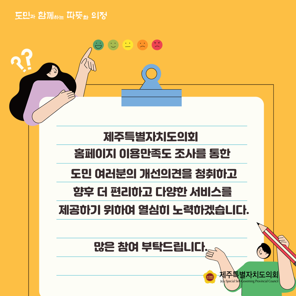 제주특별자치도의회 홈페이지 이용만족도 조사를 통한 도민여러분의 개선의견을 청취하고 향후 더 편리하고 다양한 서비스를 제공하기 위하여 열심히 노력하겠습니다. 많은 참여 부탁드립니다.