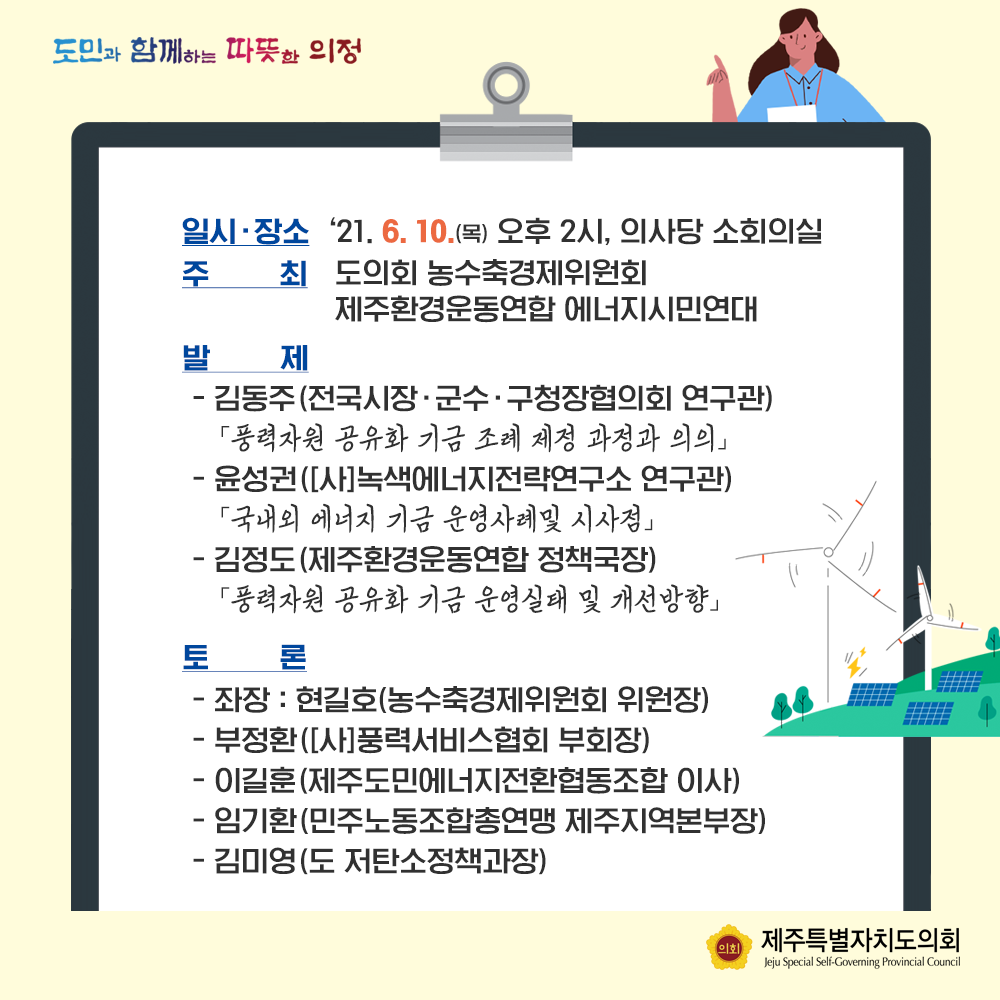 일시/장소:'21.6.10(목) 오후2시, 의사당 소회의실  주최:도의회 농수축경제위원회, 제주환경운동연합 에너지시민연대  발제:김동주(전국시장, 궁수, 구청장협의회 연구관) '풍력자원 공유화 기금 조례 제정과정과 의의'  -윤성권([사]녹색에너지전략연구소 연구관) '국내외 에너지 기금 운영사례 및 시사점'  -김정도(제주환경운동연합 정책국장) '풍력자원공유화기금 운영실태 및 개선방향'  토론:좌장 현길호(농수축경제위원회 위원장), 부정환([사]풍력서비스협회 부회장), 이길훈(제주도민에너지전환협동조합 이사), 임기환(민주노동조합총연맹 제주지역본부장), 김미영(도 저탄소정책과장)