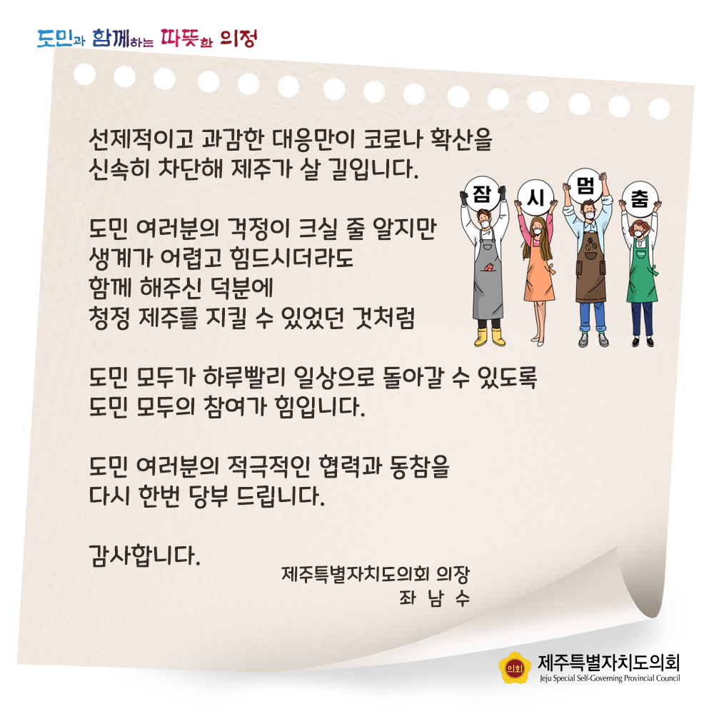 선제적이고 과감한 대응만이 코로나 확산을 신속히 차단해 제주가 살 길입니다.  도민 여러분의 걱정이 크실 줄 알지만 생계가 어렵고 힘드시더라도 함께 해주신 덕분에 청정 제주를 지킬 수 있었던 것처럼 도민 모두가 하루빨리 일상으로 돌아갈 수 있도록 도민 모두의 참여가 힘입니다. 도민 여러분의 적극적인 협력과 동참을 다시한번 당부드립니다.  감사합니다.  제주특별자치도의회 의장 좌남수
