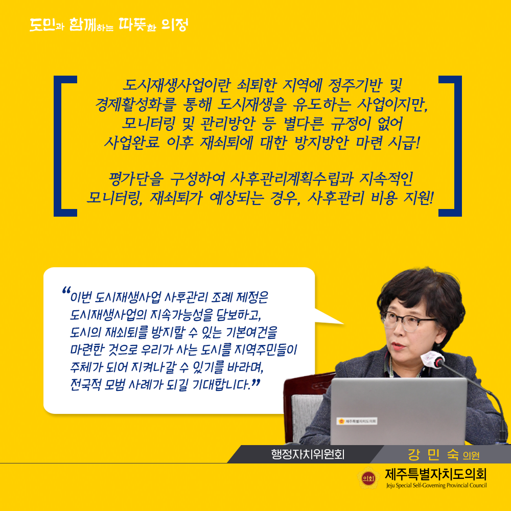 도시재생사업이란 쇠퇴한 지역에 정주기반 및 경제활성화를 통해 도시재생을 유도하는 사업이지만, 모니터링 및 관리방안 등 별다른 규정이 없어 사업완료 이후 재쇠퇴에 대한 방지방안 마련 시급! 평가단을 구성하여 사후관리계획수립과 지속적인 모니터링, 재쇠퇴가 예상되는 경우, 사후관리 비용지원!   이번 도시재생사업 사후관리 조례 제정은 도시재생사업의 지속가능성을 담보하고, 도시의 재쇠퇴를 방지할 수 있는 기본여건을 마련한 것으로 우리가 사는 도시를 지역주민들이 주체가 되어 지켜나갈 수 있기를 바라며, 전국적 모범사례가 되길 기대합니다.  (행정자치위원회 강민숙의원)