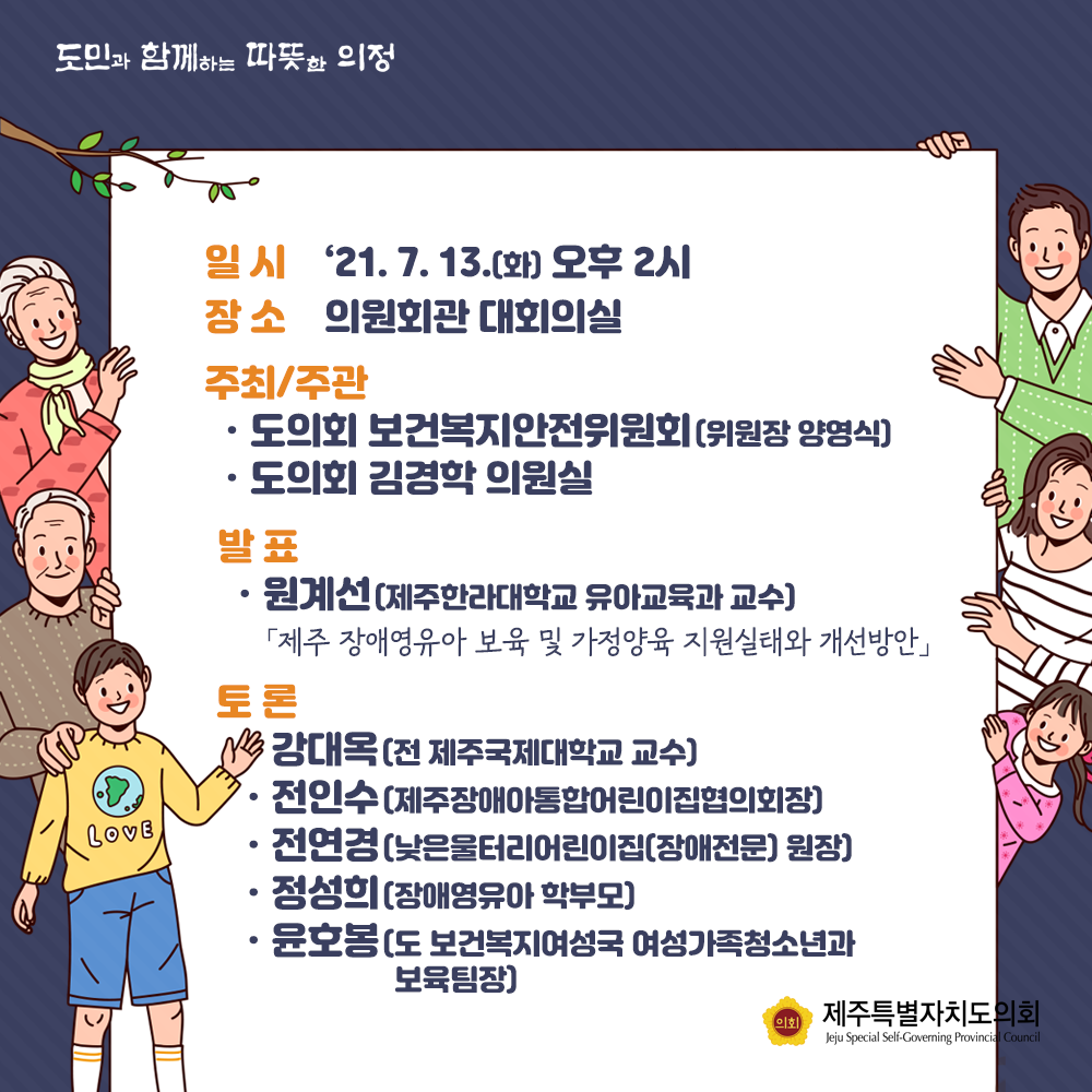 일시 : '21. 7. 13.(화) 오후2시  장소 : 의원회관 대회의실  주최/주관 : 도의회 보건복지안전위원회(위원장 양영식), 도의회 김경학의원실  발표 : 원계선(제주한라대학교  유아교육과 교수) '제주 장애영유아 보육 및 가정양육 지원실태와 개선방안'  토론 :  강대옥(전 제주국제대학교 교수), 전인수(제주장애통합어린이집협의회장), 전연경(낮은울터리어린이집(장애전문)원장), 정성희(장애영유아 학부모), 윤호봉(도 보건복지여성국 여성가족청소년과 보육팀장)