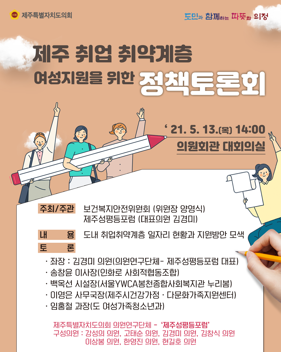 제주취업 취약계층 여성지원을 위한 정책토론회   2021.5.13.(목) 14:00, 의원회관 대회의실   주최/주관:보건복지안전위원회(위원장 양영식), 제주성평등포럼(대표의원 김경미)  내용:도내 취업취약계층 일자리 현황과 지원방안 모색   토론:좌장-김경미의원(의원연구단체-성평등포럼 대표), 송창윤이사장(인화로 사회적협동조합), 백옥선 시설장(서울YWCA봉천종합사회복지관 누리봄), 이영은 사무국장(제주시 건강가정, 다문화가족지원센터), 임홍철과장(도 여성가족청소년과) , 제주특별자치도의회 의원연구단체 '제주성평등포럼'  구성의원:강성의의원, 고태순의원, 김경미의원, 김창식의원, 이상봉의원, 한영진의원, 현길호의원