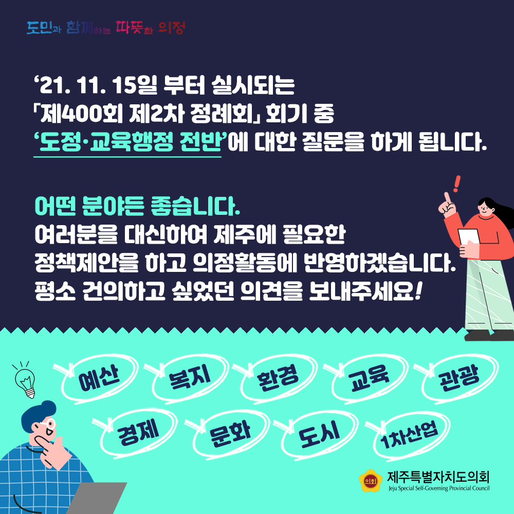 '21. 11. 15일부터 실시되는 '제400회 제2차 정례회'회기 중 도정교육행정 전반에 대한 질문을 하게 됩니다. 어떤 분야든 좋습니다. 여러분을 대신하여 제주에 필요한 정책제안을 하고 의정활동에 반영하겠습니다. 평소 건의하고 싶었던 의견을 보내주세요!  예산, 복지, 환경, 교육, 관광, 경제, 문화, 도시, 1차산업