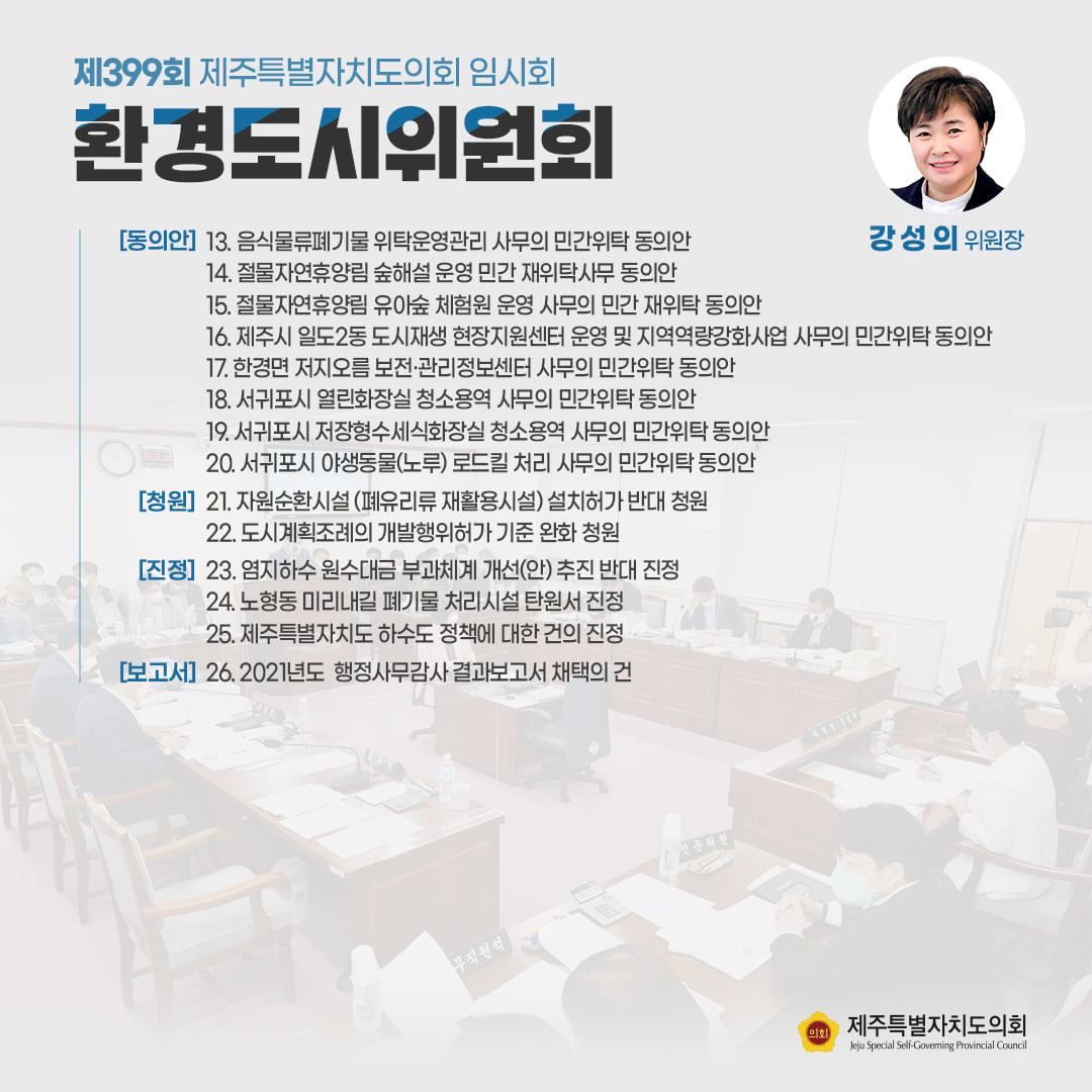 환경도시위원회(강성의위원장) 음식물류폐기물 위탁운영관리 사무의 민간위탁 동의안, 절물자연휴양림 숲해설 운영 민간 재위탁사무 동의안, 절물자연휴양림 유아숲 체험원 운영 사무의 민간 재위탁 동의안, 제주시 일도2동 도시재생 현장지원센터 운영 및 지역역량강화사업 사무의 민간위탁 동의안, 한경면 저지오름 보전관리정보센터 사무의 민간위탁동의안, 서귀포시 저장형수세식화장실 청소용역 사무의 민간위탁 동의안, 서귀포시 야생동물(노루)로드킬 처리 사무의 민간위탁 동의안, 자원순환시설(폐유리류 재활용시설) 설치허가 반대 청원, 도시계획조례의 개발행위허가 기준 완화 청원, 염지하수 원수대금 부과체계 개선(안)추진반대 진정, 노형동 미리내길 폐기물 처리시설 탄원서 진정, 제주특별자치도 하수도 정책에 대한 건의진정,