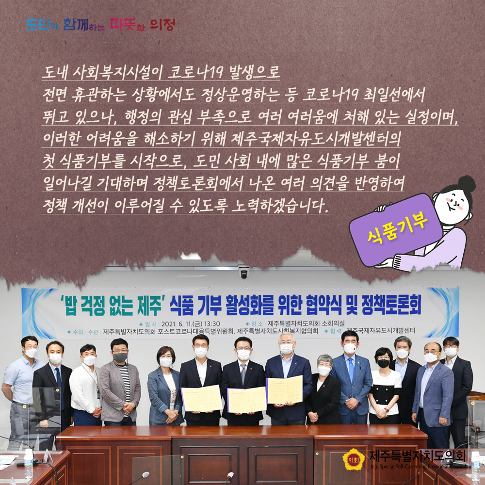 도내 사회복지시설이 코로나19발생으로 전면 휴관하는 상황에서도 정산운영하는 등 코로나10 최일선에서 뛰고 있으나, 행정의 관심부족으로 여러 어려움에 처해 있는 실정이며, 이러한 어려움을 해소하기 위해 제주국제자유도시개발센터의 첫 식품기부를 시작으로, 도민사회내에 많은 식품기부 붐이 일어나길 기대하며 정책토론회에서 나온 여러의견을 반영하여 정책개선이 이루어질 수 있도록 노력하겠습니다.
