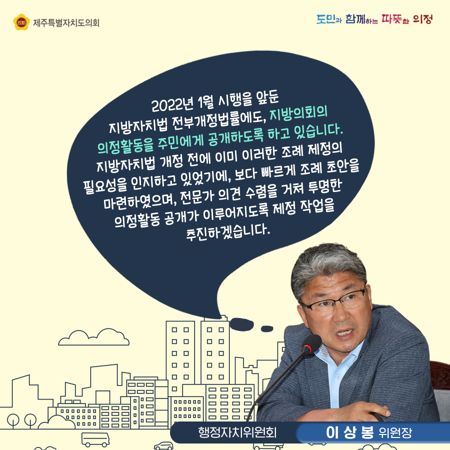 2022년 1월 시행을 앞둔 지방자치법 전부개정법률에도 지방의회의 의정활동을 주민에게 공개하도록 하고 있습니다. 지방자치법 개정 전에 이미 이러한 조례 제정의 필요성을 인지하고 있었기에, 보다 빠르게 조례 초안을 마련하였으며, 전문가 의견수렴을 거쳐 투명한 의정활동 공개가 이루어지도록 제정작업을 추진하겠습니다.