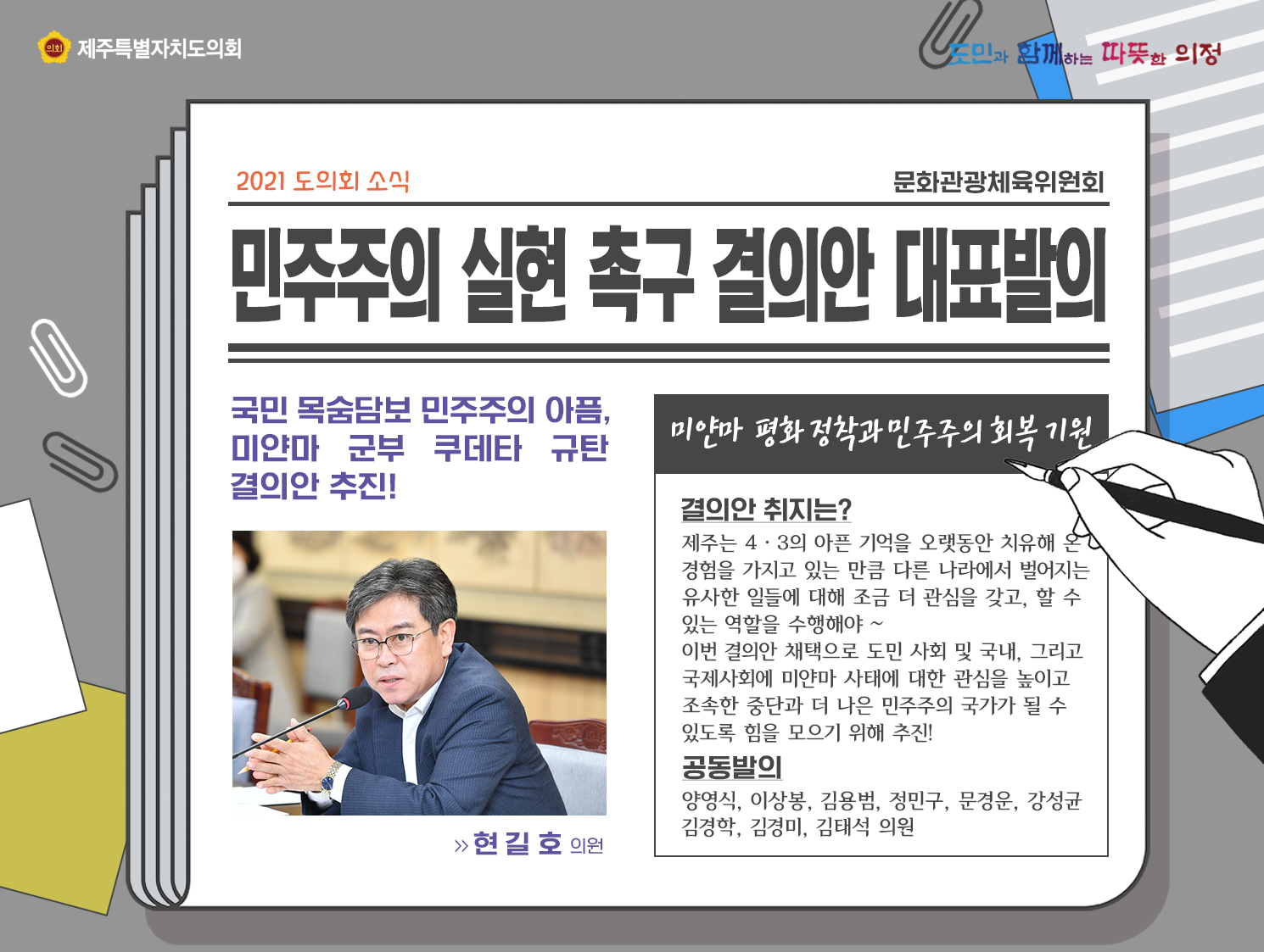 민주주의 실현 촉구 결의안 대표발의(국민 목숨담보 민주주의 아픔, 미얀마 군부 쿠데타 규탄 결의안 추진!  현길호의원)   -미얀마 평화정착과 민주주의 회복기원   결의안취지는? 제주는 4.3의 아픈 기억을 오랫동안 치유해 온 경험을 가지고 있는 만큼 다른나라에서 벌어지는 유사한 일들에 대해 조금 더 관심을 갖고, 할 수 있는 역할을 수행해야~ 이번결의안 채택으로 도민 사회 및 국내, 그리고 국제사회에 미얀마 사태에 대한 관심을 높이고 조속한 중단과 더 나은 민주주의 국가가 될 수 있도록 힘을 모으기 위해 추진! 공동발의 : 양영식, 이상봉, 김용범, 정민구, 문경운, 강성균, 김경학, 김경미, 김태석의원