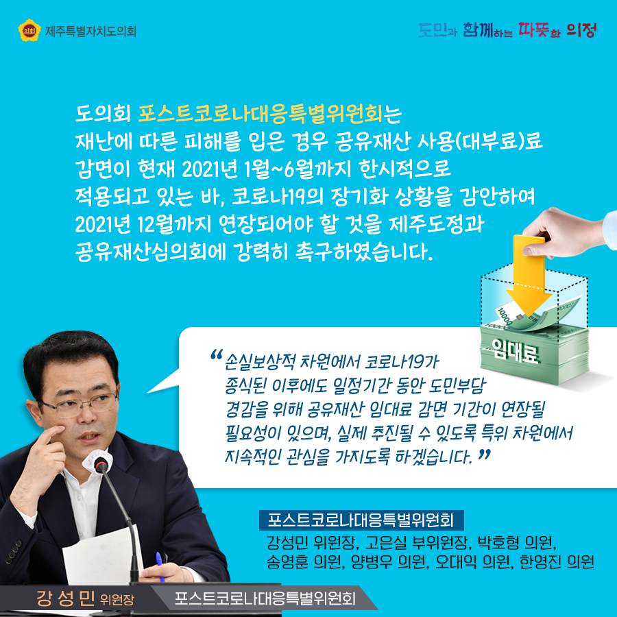 도의회 포스트코로나대응특별위원회는 재난에 따른 피해를 입은 경우 공유재산 사용(대부료)료 감면이 현재 2021년 1~6월까지 한시적으로 적용되고 있는 바, 코로나19의 장기화 상황을 감안하여 2021년 12월까지 연장되어야 할 것을 제주도정과 공유재산심의회에 강력히 촉구하였습니다.  손실보상적 차원에서 코로나19가 종식된 이후에도 일정기간동안 도민부담 경감을 위해 공유재산 임대료 감면기간이 연장될 필요성이 있으며, 실제 추진될 수 있도록 특위 차원에서 지속적인 관심을 가지도록 하겠습니다.(강성민위원장/포스트코로나대응특별위원회)   포스트코로나대응특별위원회:강성민위원장, 고은실부위원장, 박호형의원, 송영훈의원, 양병우의원, 오대익의원, 한영진 의원