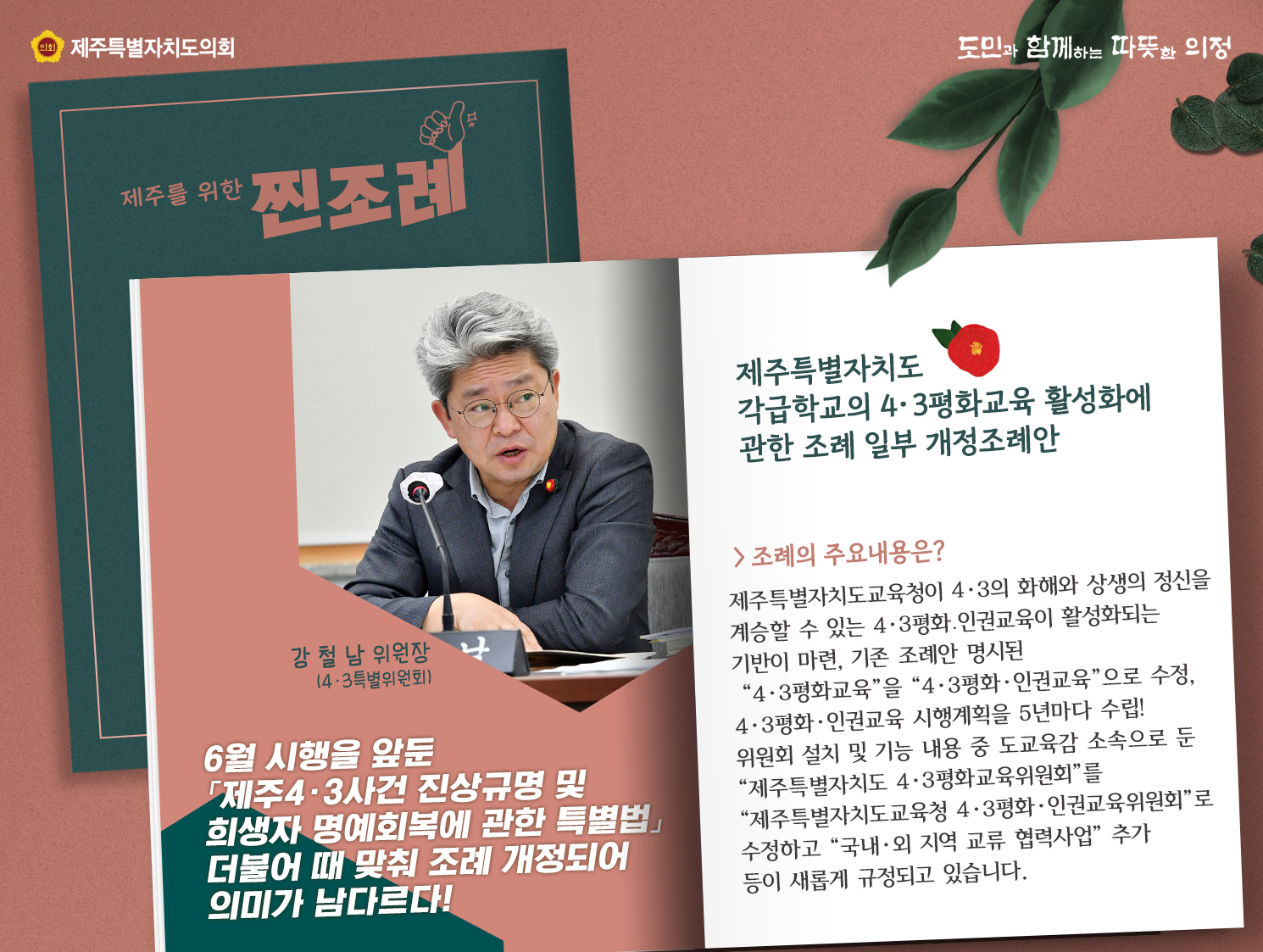 제주특별자치도 각급학교의 4.3평화교육 활성화에 관한 조례 일부 개정 조례안(강철남위원장/4.3특별위원회)  6월시행을 앞둔 '제주4.3사건 진상규명 및 희생자 명예회복에 관한 특별법' 더불어 때 맞춰 조례 개정되어 의미가 남다르다!    조례주요내용은 제주특별자치도교육청이 4.3의 화해와 상생의 정신을 계승할 수 있는 4.3평화, 인권교육이 활성화되는 기반이 마련, 기존 조례안 명시된 4.3평화교육을 4.3평화인권교육으로 수정하여 5년마다 수립! 위원회 설치 및 기능 내용중 도교육감 소속으로 둔 제주특별자치도 4.3평화교육위원회를 제주특별자치도교육청 4.3평화인권교육위원회로 수정하고 국내외지역교류협력사업 추가등이 새롭게 규정되고 있습니다.