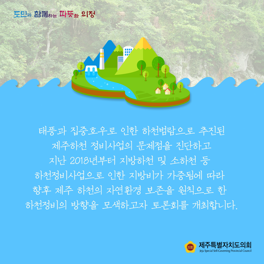 태풍과 집중호우로 인한 하천범람으로 추진된 제주하천 정비사업의 문제점을 진단하고 지난 2018년부터 지방하천 및 소화천 등 하천정비사업으로 인한 지방비가 가중됨에 따라 향후 제주 하천의 자연환경 보존을 원칙으로 한 하천정비의 방향을 모색하고자 토론회를 개최합니다.
