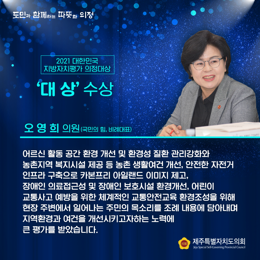 2021 대한민국 지방자치평가 의정대상 '대상' 수상 오영희의원(국민의힘, 비례대표) 어르신 활동 공간 환경 개선 및 환경성 질환 관리강화와 농촌지역 복지시설 제공 등 농촌 생활여건 개선, 안전한 자전거 인프라 구축으로 카본프리 아일랜드 이미지 제고, 장애인 의료접근성 및 장애인 보호시설 환경개선, 어린이 교통사고 예방을 위한 체계적인 교통안전교육 환경조성을 위해 현장 주변에서 일어나는 주민이 목소리를 조례 내용에 담아내며 지역환경과 여건을 개선시키고자하는 노력에 큰 평가를 받았습니다.