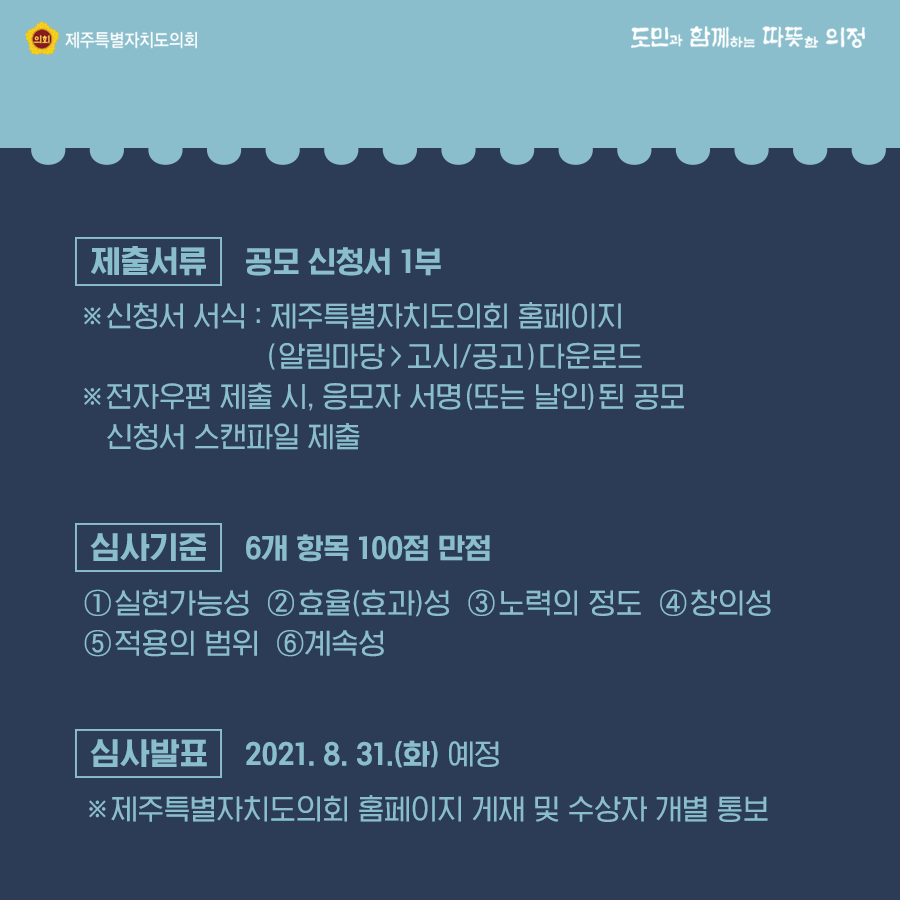 제출서류:공모신청서 1부 신청서 서식:제주특별자치도의회 홈페이지(알림마당>고시/공고)다운로드, 심사기준:6개 항목 100점 만점 실현가능성, 효율(효과)성 , 노력의 정도, 창의성, 적용의 범위, 계속성   심사발표:2021.8.31.(화)예정  제주특별자치도의회 홈페이지 게재 및 수상자 개별통보