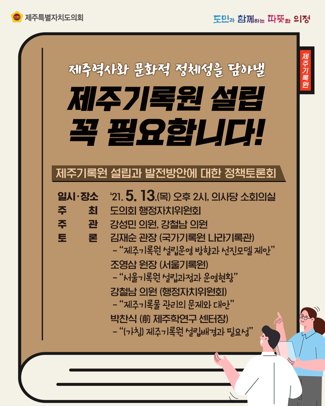 제주역사와 문화적 정체성을 담아낼 제주기록원 설립 꼭 필요합니다.   제주기록원 설립과 발전방안에 대한 정책토론회  일시/장소:21.5.13.(목) 오후2시, 의사당 소회의실  주최:도의회 행정자치위원회, 주관:강성민의원, 강철남의원, 토론:김재순관장(국가기록원 나라기록관)- 