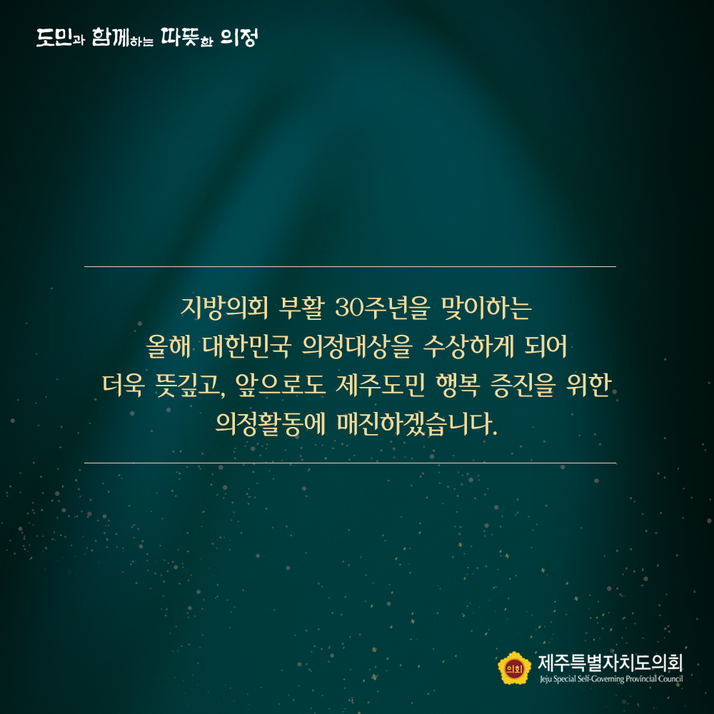 지방의회 부활 30주년을 맞이하는 올해 대한민국 의정대상을 수상하게 되어 더욱 뜻깊고, 앞으로도 제주도민 행복 증진을 위한 의정활동에 매진하겠습니다.
