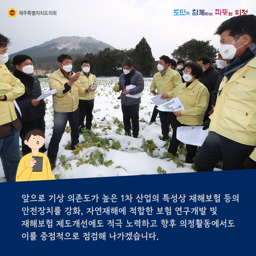 앞으로 기상 의존도가 높은 1차 산업의 특성상 재해보험 등의 안전장치를 강화, 자연재해에 적합한 보험 연구개발 및 재해보험 제도개선에도 적극 노력하고 향후 의정활동에서도 이를 중점적으로 점검해 나가겠습니다.