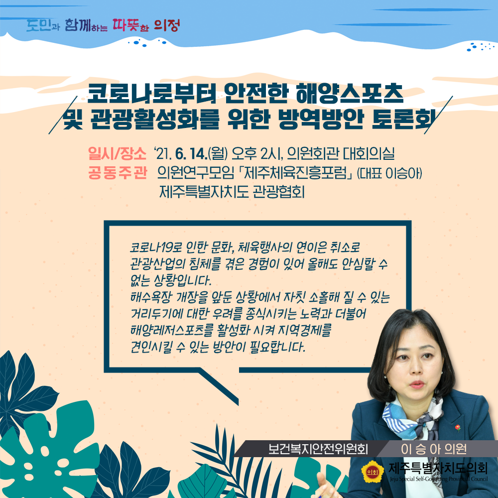 코로나로부터 안전한 해양스포츠 및 관광활성화를 위한 방역방안 토론회   일시/장소:'21.6.14.(월) 오후2시, 의원회관 대회의실  공동주관:의원연구모임 '제주체육진흥포럼'(대표 이승아), 제주특별자치도 관광협회    코로나19로 인한 문화와 체육행사의 연이은 최소로 관광산업의 침체를 겪은 경험이 있어 올해도 안심할 수 없는 상황입니다.  해수욕장 개장을 앞둔 상황에서 자칫 소홀해 질 수 있는 거리두기에 대한 우려를 종식시키는 노력과 더불어 해양레저스포츠를 활성화시켜 지역경제를 견인시킬수 있는 방안이 필요합니다.