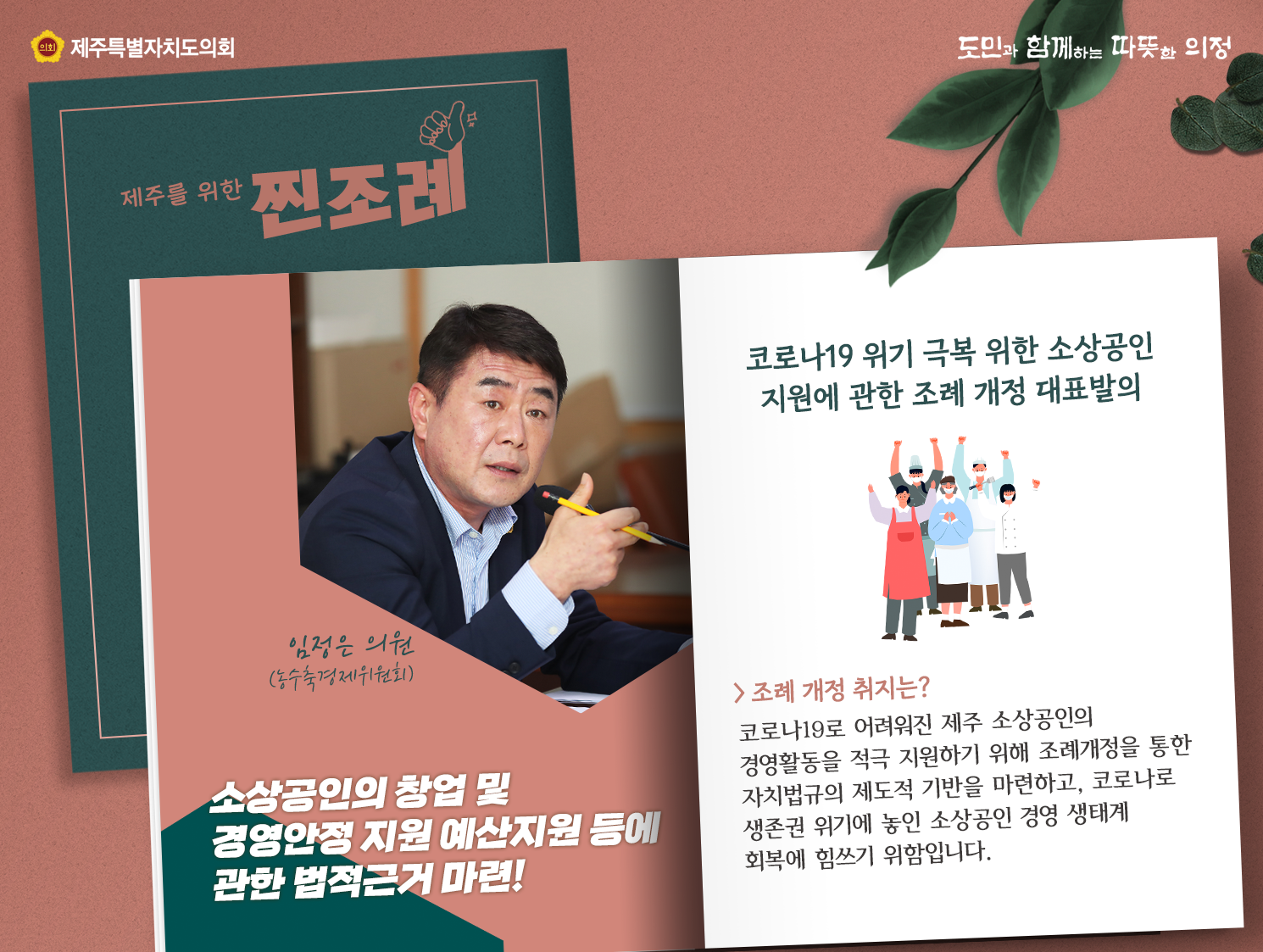 소상공인의 창업 및 경영안전 지원 예산등에 관한 법적근거마련!(임정은의원/농수축경제위원회)   코로나19위기 극복 위한 소상공인 지원에 관한 조례 개정 대표발의    조례개정 취지는?  코로나19로 어려워진 제주 소상공인의 경영활동을 적극 지원하기 위해 조례개정을 통한 자치법규의 제도적 기반을 마련하고, 코로나로 생존권 위기에 놓인 소상공인 경영 생태계 회복에 힘쓰기 위함입니다.