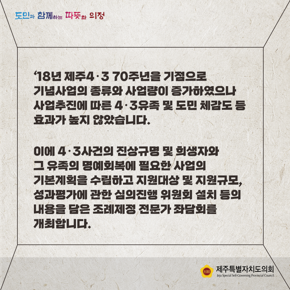 '18년 제주4.3 70주년을 기점으로 기념사업의 종류와 사업량이 증가하였으나 사업추진에 따른 4.3유족 및 도민체감도 등 효과가 높지 않았습니다.  이에 4.3사건의 진상규명 및 희생자와 그 유족의 명예회복에 필요한 사업의 기본계획을 수립하고 지원대상 및 지원규모, 성과평가에 관한 심의진행 위원회 설치 등의 내용을 담은 조례제정 전문가 좌담회를 개최합니다.