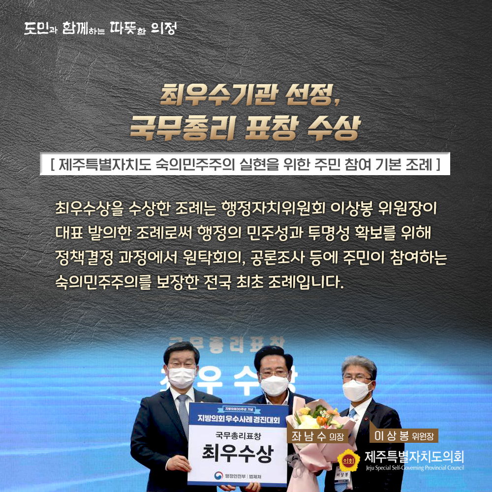 최우수기관 선정, 국무총리 표창 수상(제주특별자치도 숙의민주주의 실현을 위한 주민참여 기본조례)  최우수상을 수상한 조례는 행정자치위원회 이상봉 위원장이 대표발의한 조례로써 행정의 민주성과 투명성 확보를 위해 정책결정 과장에서 원탁회의, 공론조사 등에 주민이 참여하는 숙의민주주의를 보장한 전국 최초 조례입니다. 