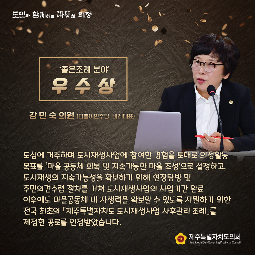 '좋은조례 분야' 우수상(강민숙 의원/더불어민주당, 비례대표) 도심에 거주하며 도시재생사업에 참여한 경험을 토대로 의정활동 목표를 '마을 공동체 회복 및 지속 가능한 마을조성'으로 설정하고, 도시재생의 지속가능성을 확보하기 위해 현장탐방 및 주민의견수렴 절차를 거쳐 도시재생사업의 사업기간 완료 이후에도 마을공동체 내 자생력을 확보할 수 있도록 지원하기 위한 전국 최초의 '제주특별자치도 도시재생사업 사후관리 조례'를 제정한 공로를 인정받았습니다.