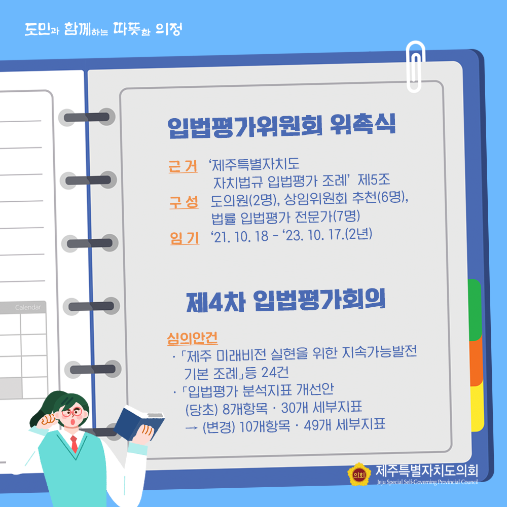 입법평가위원회 위촉식  근거:'제주특별자치도 자치법규 입법평가 조례'제5조  구성:도의원(2명), 상임위원회 추천(6명), 법률 입법평가전문가(7명) 임기 : '21.10.18-'23.10.17.(2년)  제4차 입법평가회의  심의안건:'제주 미래비전 실현을 위한 지속가능발전 기본조례'등 24건, '입법평가 분석지표 개선안(당초) 8개항목/30개 세부지표-(변경) 10개항목/49개 세부지표