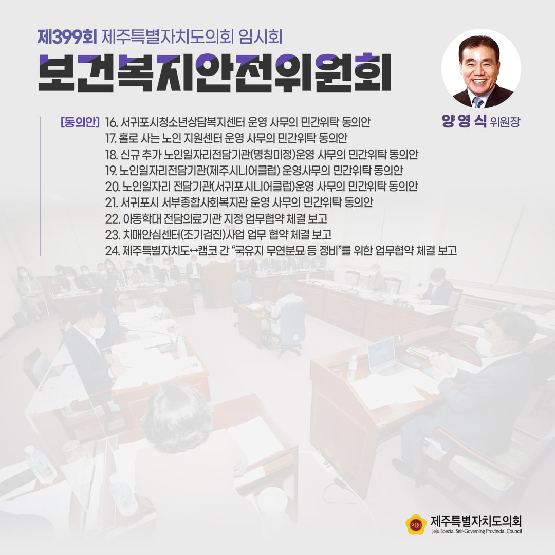 보건복지안전위원회(양영식위원장) 동의안 : 서귀포시 청소년상담복지센터 운영 사무의 민간위탁 동의안, 홀로사는 노인지원센터 운영 사무의 민간위탁동의안, 신규 추가 노인일자리전담기관(명칭미정)운영 사무의 민간위탁 동의안, 노인일자리 전담기관(제주시니어클럽)운영사무의 민간위탁동의안, 노인일자리 전담기관(서귀포시니어클럽)운영 사무의 민간위탁 동의안, 서귀포시 서부종합사회복지관 운영 사무의 민간위탁 동의안, 아동학대 전담의료기관 지정 업무협약 체결보고, 치매안심센터(조기검진)사업 업무협약 체결보고, 제주자치도-캠코 간 국유지 무연분묘 등 정비를 위한 업무협약 체결보고