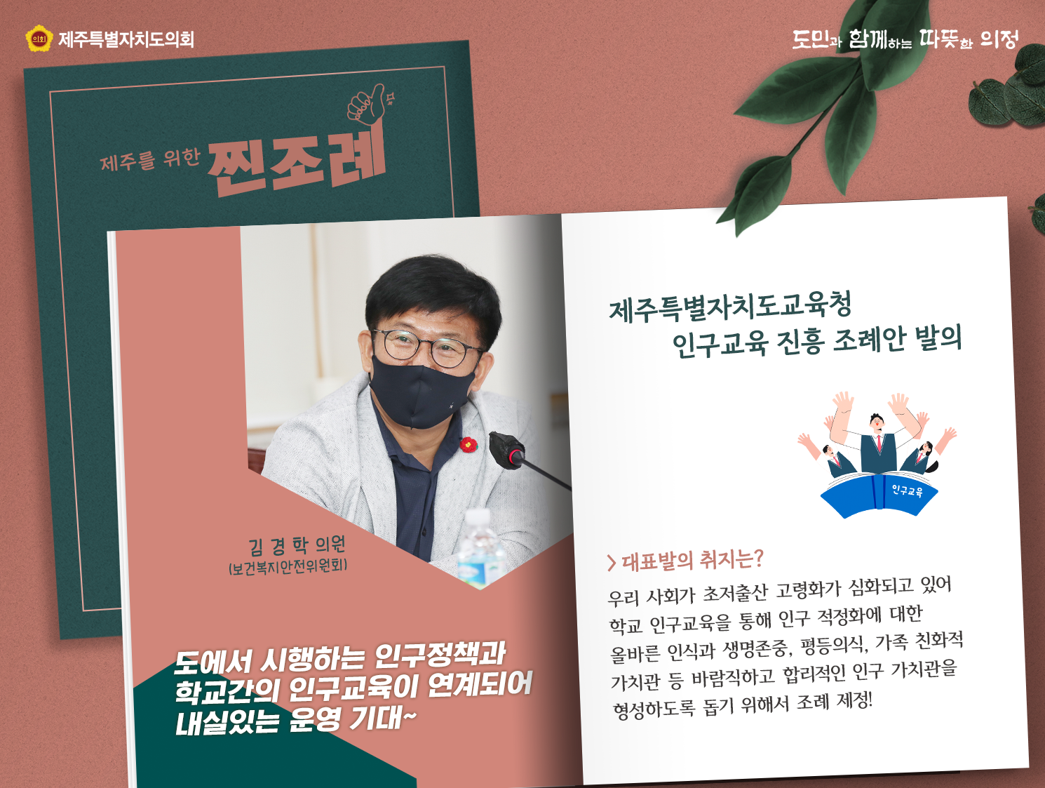 제주특별자치도교육청 인구교육 진흥조례안 발의(김경학의원)-보건복지안전위원회   도에서 시행하는 인구정책과 학교간의 인구교육이 연계되어 내실있는 운영기대~  대표발의 취지는?우리사회가 초저출산 고령화가 심화되고 있어 학교 인구교육을 통해 인구적정화에 대한 올바른 인식과 생명존중, 평등의식, 가족 친화적 가치관 등 바람직하고 합리적인 인구 가치관을 형성하도록 돕기위해서 조례 제정!