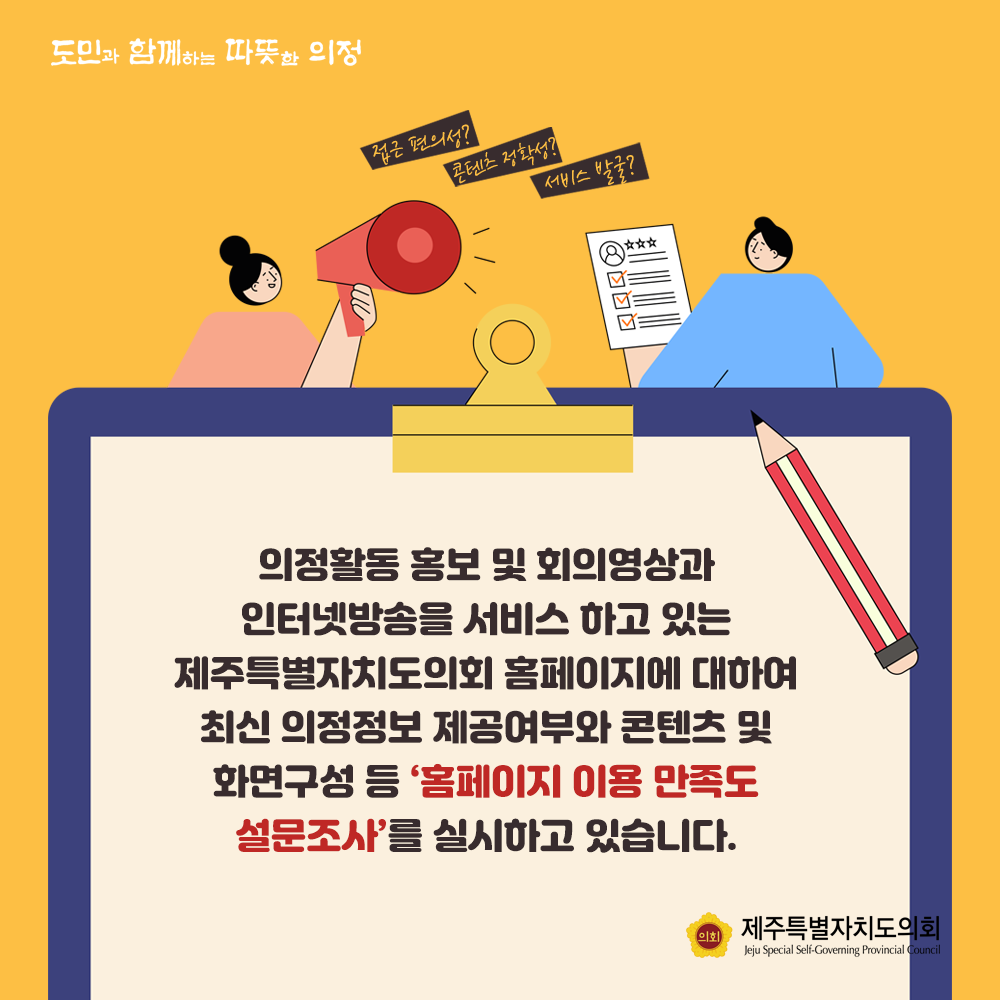 의정활동 홍보 및 회의영상과 인터넷방송을 서비스하고 있는 제주특별자치도의회 홈페이지 대하여 최신 의정정보 제공여부와 콘텐츠 및 화면구성 등 '홈페이지 이용만족도 설문조사'를 실시하고 있습니다.
