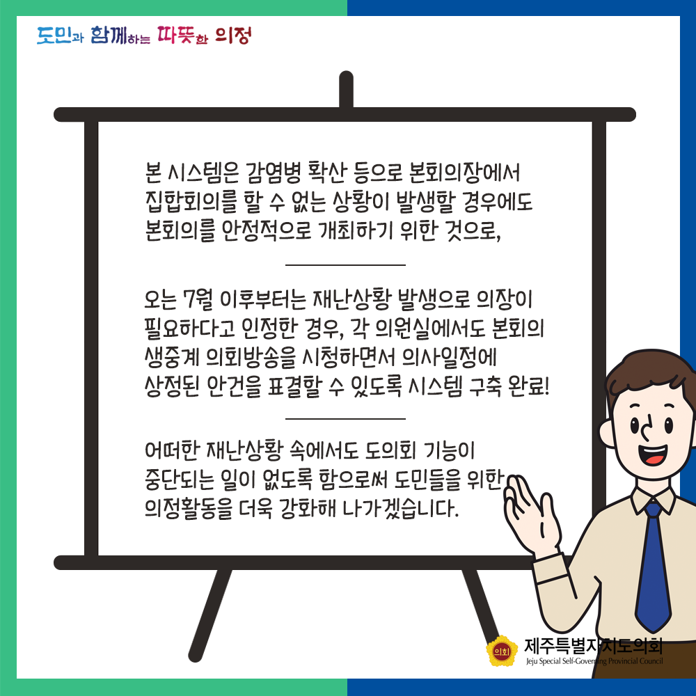 본 시스템은 감염병 확산 등으로 본회의장에서 집합회의를 할 수 없는 상황이 발생할 경우에는 본회의를 안정적으로 개최하기 위한것으로, 오는 7월이후부터는 재난상황 발생으로 의장이 필요하다고 인정한 경우, 각 의원실에서도 본회의 생중계 의회방송을 시청하면서 의사일정에 상정된 안건을 표결할 수 있도록 시스템 구축 완료!   어떠한 재난상황 속에서도 도의회 기능이 중단되는 일이 없도록 함으로써 도민들을 위한 의정활동을 더욱 강화해 나가겠습니다.