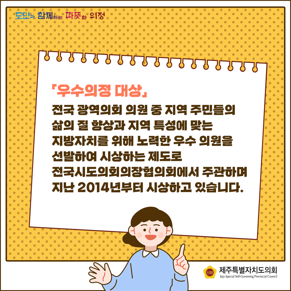 우수의정대상은 전국 광역의회 의원 중 지역주민들의 삶의 질 향상과 지역특성에 맞는 지방자치를 위해 노력한 우수의원을 선발하여 시상하는 제도로 전국시도의회의장협의회에서 주관하며 지난2014년부터 시상하고 있습니다.