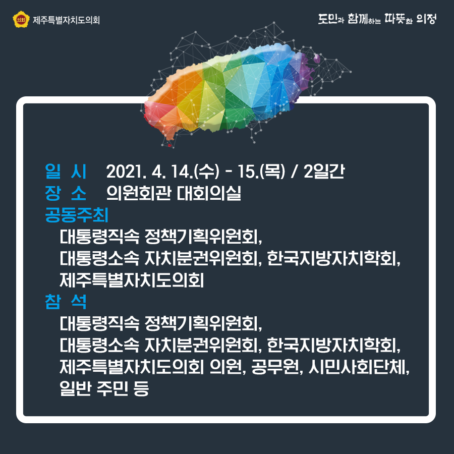 일시 : 2021. 4. 14(수) - 15.(목) 2일간 장소 : 의원회관 대회의실  공동주최 : 대통령직속 정책기획위원회, 대통령소속 자치분권위원회, 한국지방자치학회, 제주특별자치도의회   참석 : 대통령직속 정책기획위원회, 대통령소속 자치분권위원회, 한국지방자치학회, 제주특별자치도의회 의원, 공무원, 시민사회단체, 일반 주민등