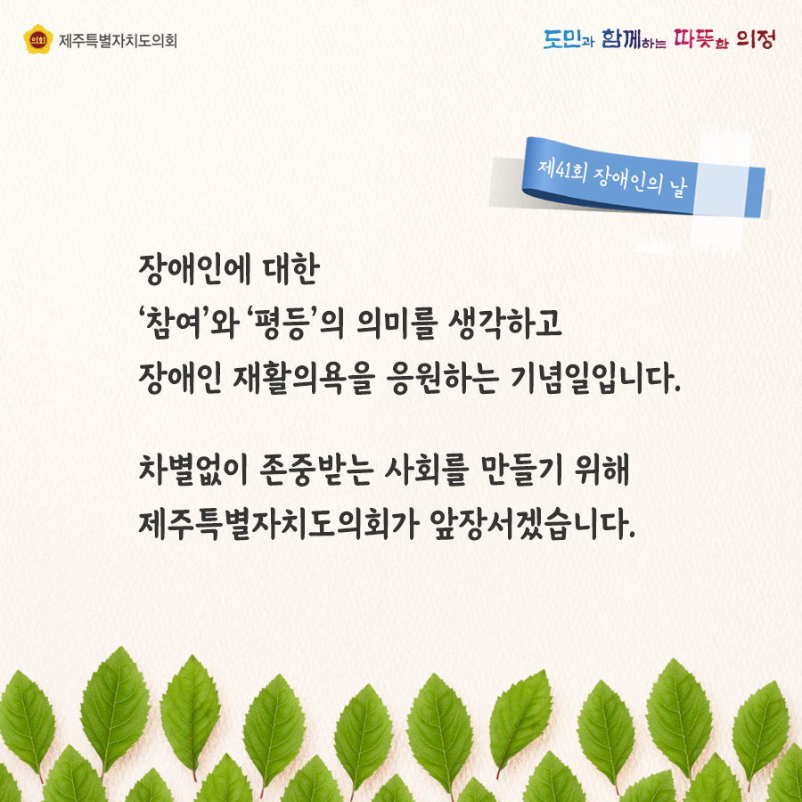 장애인에 대한 참여와 평등의 의미를 생각하고 장애인 재활의욕을 응원하는 기념일입니다. 차별없이 존중받는 사회를 만들기 위해 제주특별자치도의회가 앞장서겠습니다.