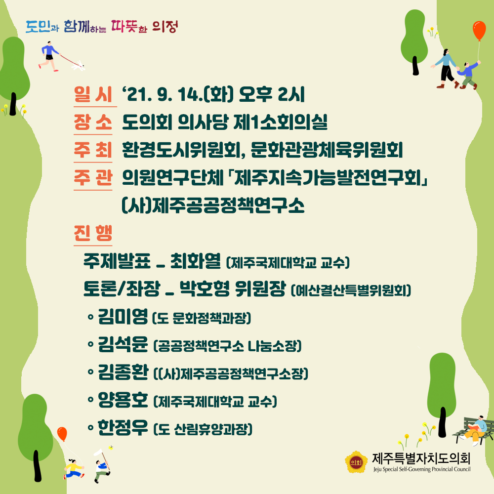 - 일시 : '21. 9. 14.(화) 오후2시  - 장소 : 도의회 의사당 제1소회의실  - 주최 : 환경도시위원회, 문화관광체육위원회   - 주관 : 의원연구단체 '제주지속가능발전연구회' (사)제주공공정책연구소  - 진행 : 주제발표(최화열/제주국제대학교 교수)  토론/좌장(박호형위원장/예산결산특별위원회)  -김미영(도 문화정책과장) -김석윤(공공정책연구소 나눔소장)  -김종환((사)제주공공정책연구소장)  -양용호(제주국제대학교 교수), 한정우(도 산림휴양과장)