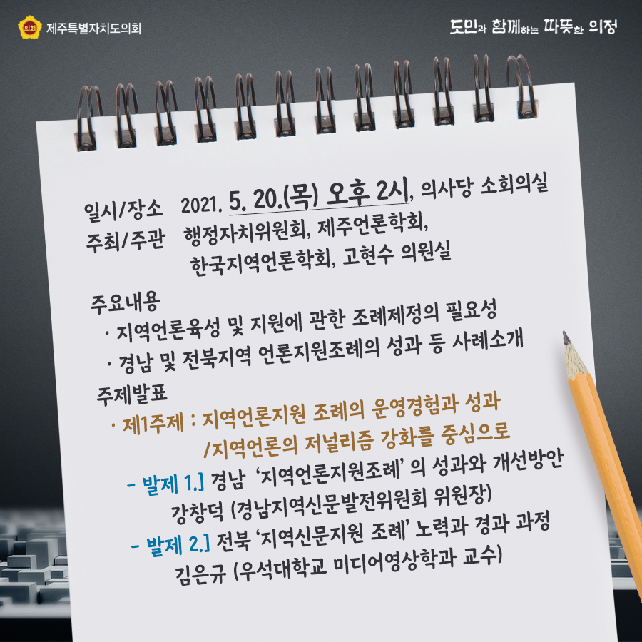 일시장소:2021.5.20(목) 오후2시 의사당 소회의실, 주최/주관:행정자치위원회, 제주언론학회, 한국지역언론학회, 고현수 의원실  주요내용:지역언론육성 및 지원에 관한 조례제정의 필요성, 경남 및 전북지역 언론지원조례의 성과 등 사례 소개   주제발표:제1주제:지역언론지원 조례의 운영경험과 성과, 지역언론의 저널리즘 강화를 중심으로   발제1)경남 '지역언론지원조례'의 성과와 개선방안 강창덕(경남지역신문발전위원회 위원장)  -발제2) 전북 '지역신문지원조례' 노력과 경과과장 김은규(우석대학교 미디어영상확과 교수) 