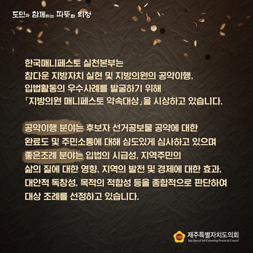 한국매니페스토 실천본부는 참다운 지방자치 실현 및 지방의원의 공약이행, 입법활동의 우수사례를 발굴하기 위해 '지방의원 매니페스토 약속대상'을 시상하고 있습니다. - 공약이행분야는 후보자 선거공보물 공약에 대한 완료도 및 주민소통에 대해 심도있게 심사하고 있으며 좋은조례 분야는 입법의 시급성, 지역주민의 삶의 질에 대한 영향, 지역의 발전 및 경제에 대한 효과, 대안적 독창성, 목적의 적합성등을 종합적으로 판단하여 대상 조례를 선정하고 있습니다.