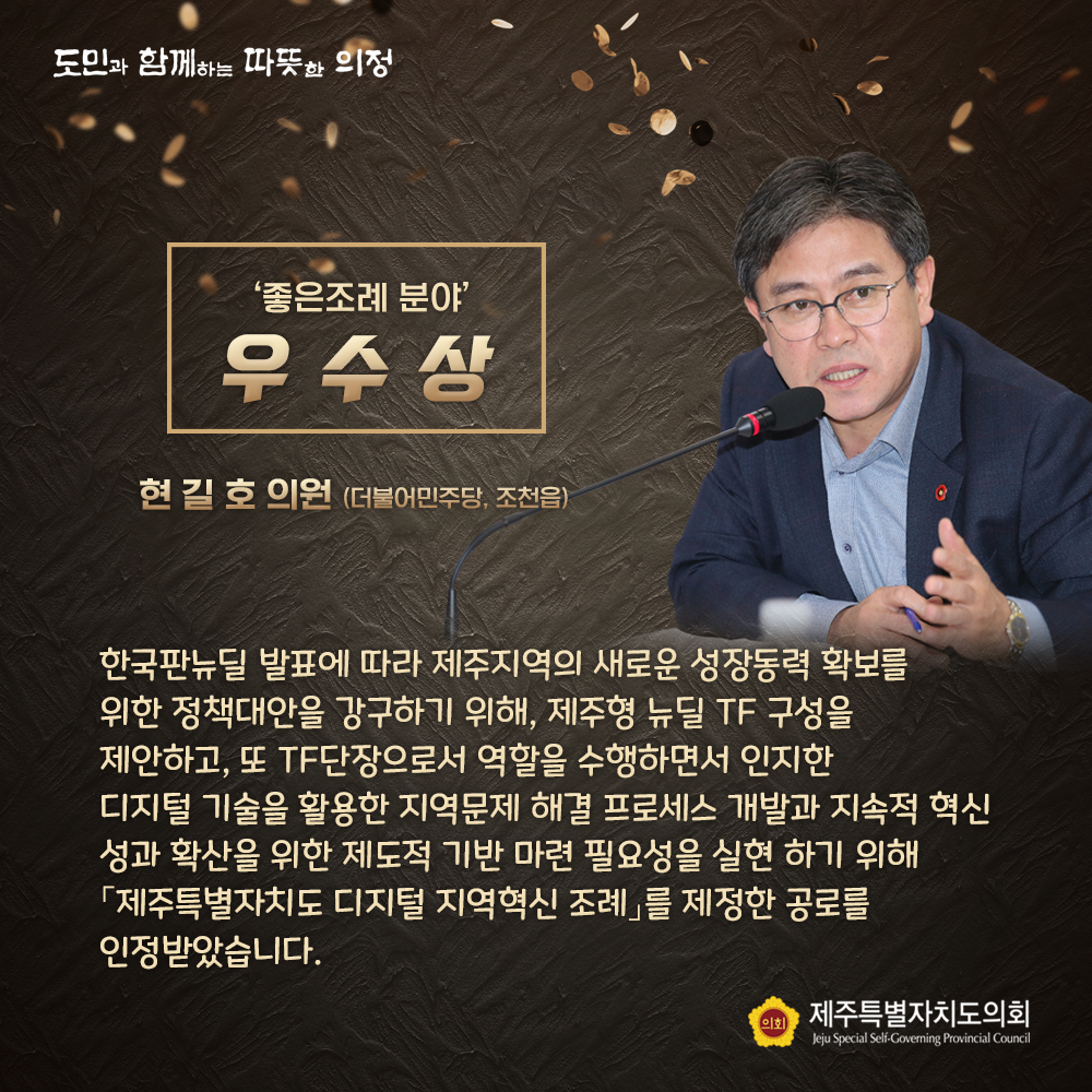 '좋은조례 분야' 우수상(현길호 의원/더불어민주당, 조천읍) 한국판뉴딜 발표에 따라 제주지역의 새로운 성장동력 확보를 위한 정책대안을 강구하기 위해, 제주형 뉴딜 TF구성을 제안하고, 또 TF단장으로서 역할을 수행하면서 인지한 디지털 기술을 활용한 지역문제 해결 프로세스 개발과 지속적 혁신 성과 확산을 위한 제도적 기반 마련 필요성을 실현하기 위해 '제주특별자치도 디지털 지역혁신 조례'를 제정한 공로를 인정받았습니다.