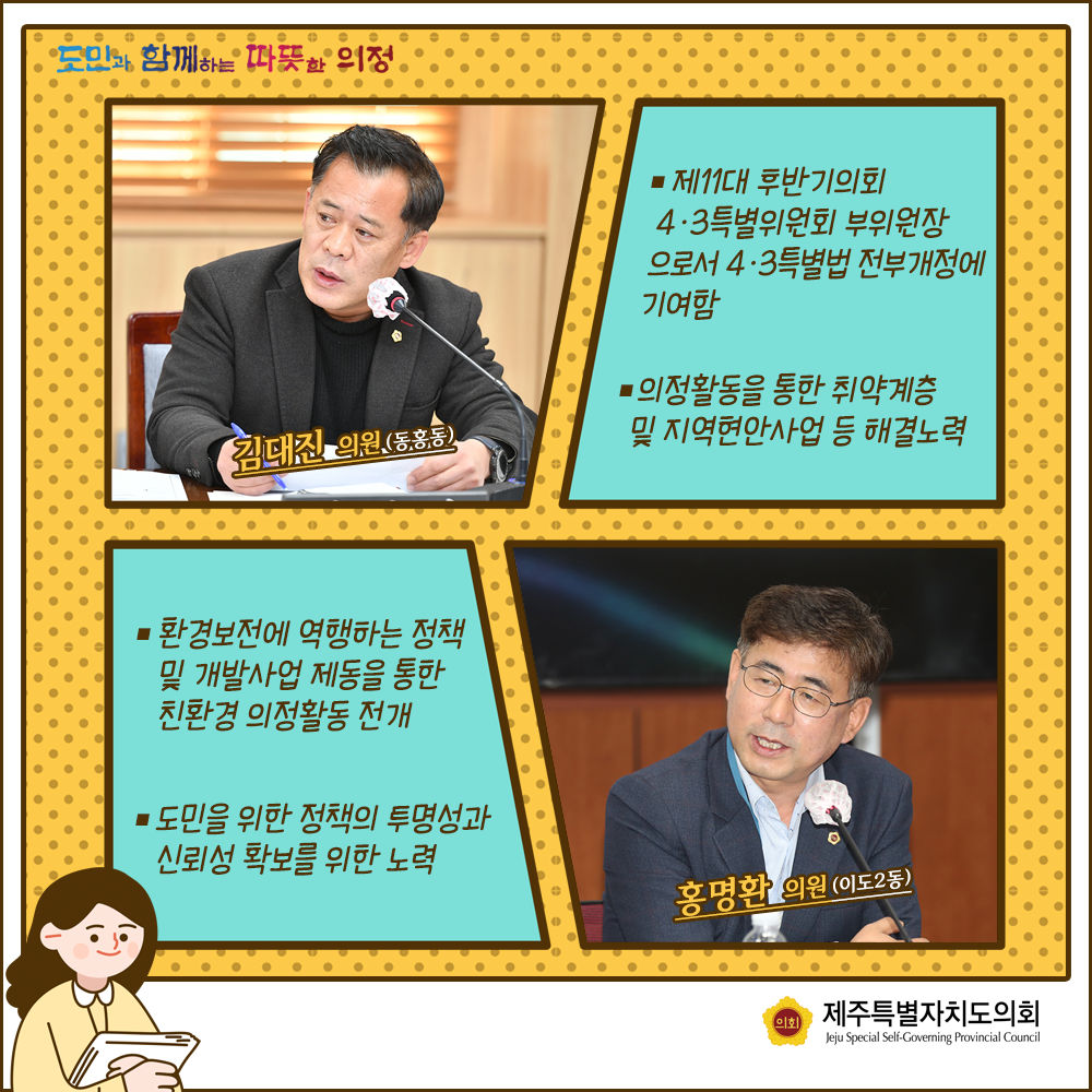 김대진의원(동홍동) : 제11대 후반기의회 4.3특별위원회 부위원장으로서 4.3특별법 전부개정에 기여함, 의정활동을 통한 취약계층 및 지역현안사업 등 해결노력   홍명환의원(이도2동):환경보전에 역행하는 정책 및 개발사업 제동을 통한 친환경 의정활동 전개, 도민을 위한 정책의 투명성과 신뢰성 확보를 위한 노력