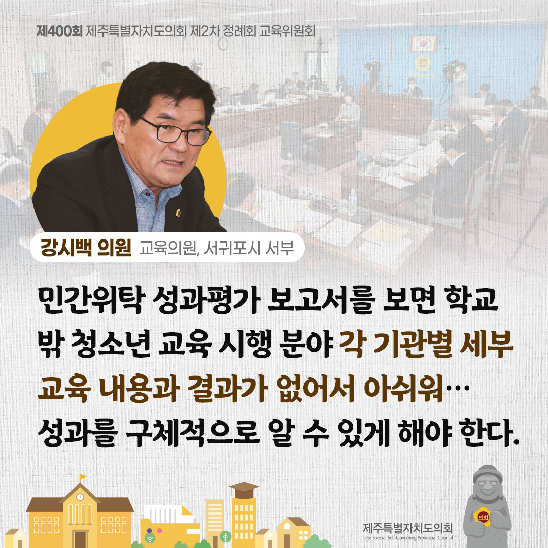 (강시백 의원/교육의원, 서귀포시 서부) 민간위탁 성과평가 보고서를 보면 학교 밖 청소년 교육 시행 분야 각 기관별 세부 교육내용과 결과가 없어서 아쉬워... 성과를 구체적으로 알 수 있게 해야 한다.