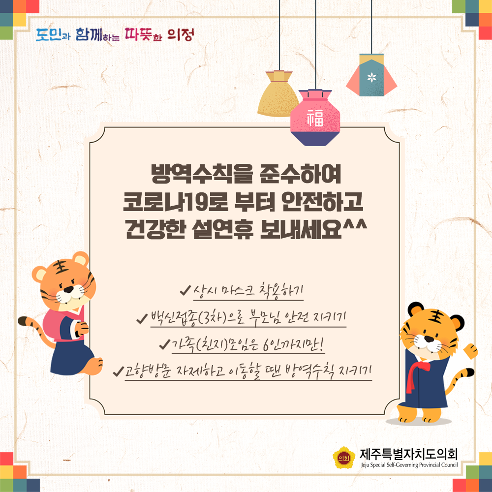 방역수칙을 준수하여 코로나 19로 부터 안전하고 건강한 설연휴 보내세요 -상시 마스크 착용하기 -백신접종(3차)으로 부모님안전 지켜드리기 -가족(친지)모임은 6인까지만!  -고향방문 자제하고 이동할 땐 방역수칙 지키기