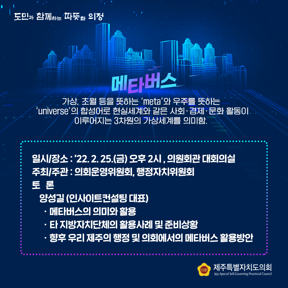 메타버스 :  가상, 초월 등을 뜻하는 'META'와 우주를 뜻하는 'UNIVERSE'의 합성어로 현실세계와 같은 사회ㆍ경제ㆍ문화 활동이 이루어지는 3차원의 가상세계를 의미함,  일시/장소 : '22.2.25.(금) 오후2시, 의원회관 대회의실  주최/주관 : 의회운영위원회, 행정자치위원회  토론 : 양성길(인사이트컨설팅 대표)ㆍ메타버스의 의미와 활용 ㆍ타지방자치단체의 활용사례 및 준비상황 ㆍ향후 우리 제주의 행정 및 의회에서의 메타버스 활용방안 
