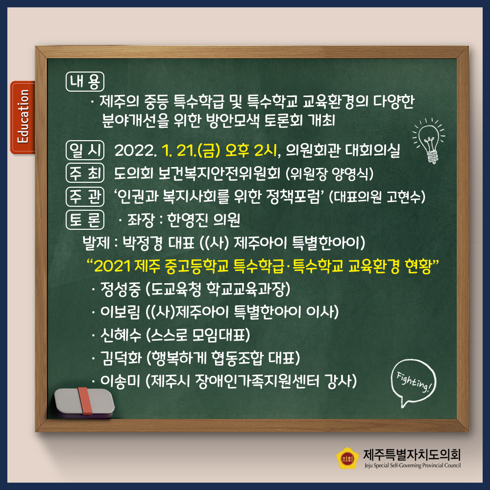 내용 : 제주의 중등 특수학급 및 특수학교 교육환경의 다양한 분야개선을 위한 방안모색 토론회 개최  일시 : 2022. 1.21.(금) 오후2시, 의원회관 대회의실  주최 : 도의회 보건복지안전위원회(위원장 양영식) 주관 : '인권과 복지사회를 위한 정책포럼'(대표의원 고현수)  토론 : 좌장-한영진 의원  발제 : 박정경대표((사) 제주아이 특별한 아이)  