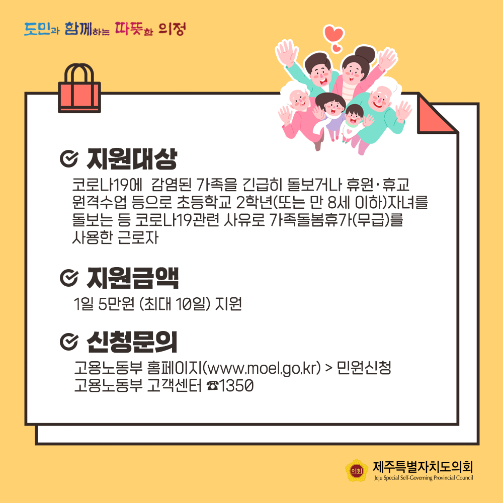 지원대상:코로나19에 감염된 가족을 긴급히 돌보거나 휴원이나 휴교 원격수업 등으로 초등학교 2학년 (또는 만 8세 이하)자녀를 돌보는 등 코로나 19관련 사유로 가족돌봄 휴가(무급)를 사용한 근로자  -지원금액 :  1일 5만원(최대 10일)지원  -신청문의 : 고용노동부 홈페이지(www.moel,go.kr)  민원신청 고용노동부 고객센터 1350