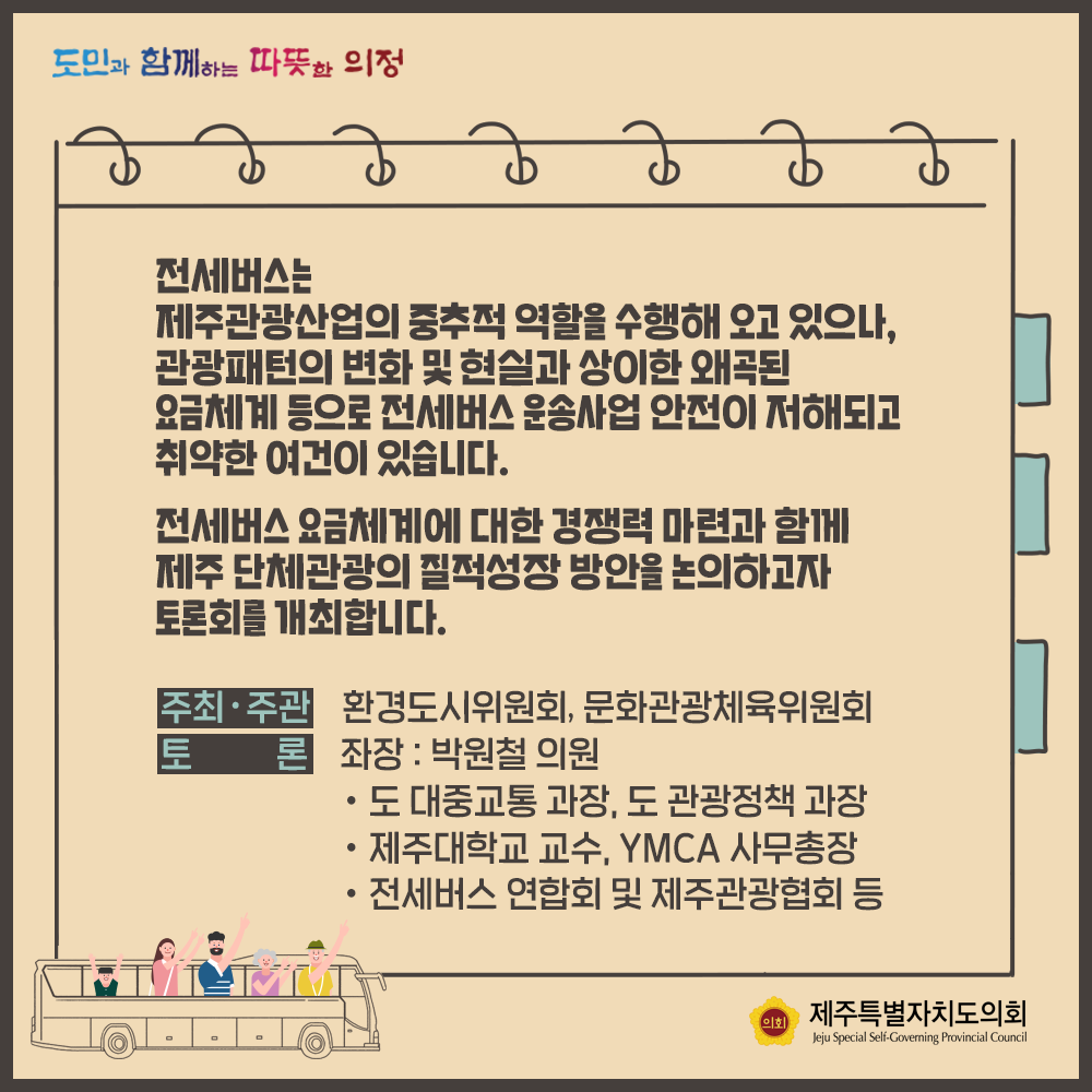 전세버스는 제주관광산업의 중추적 역할을 수행해 오고 있으나, 관광패턴의 변화 및 현실과 상이한 왜곡됮ㄴ 요금체계 등으로 전세버스 운송사업 안전이 저해되고 취약한 여건이 있습니다.  전세버스 요금체계에 대한 경쟁력 마련과 함께 제주 단체관광의 질적성장 방안을 논의하고자 토론회를 개최합니다.  주최/주관:환경도시위원회, 문화관광체육위원회   토론 : 좌장-박원철의원, 도 대중교통과장, 도 관광정책과장, 제주대학교수, YMCA사무총장, 전세버스 연합회 및 제주관광협회 등