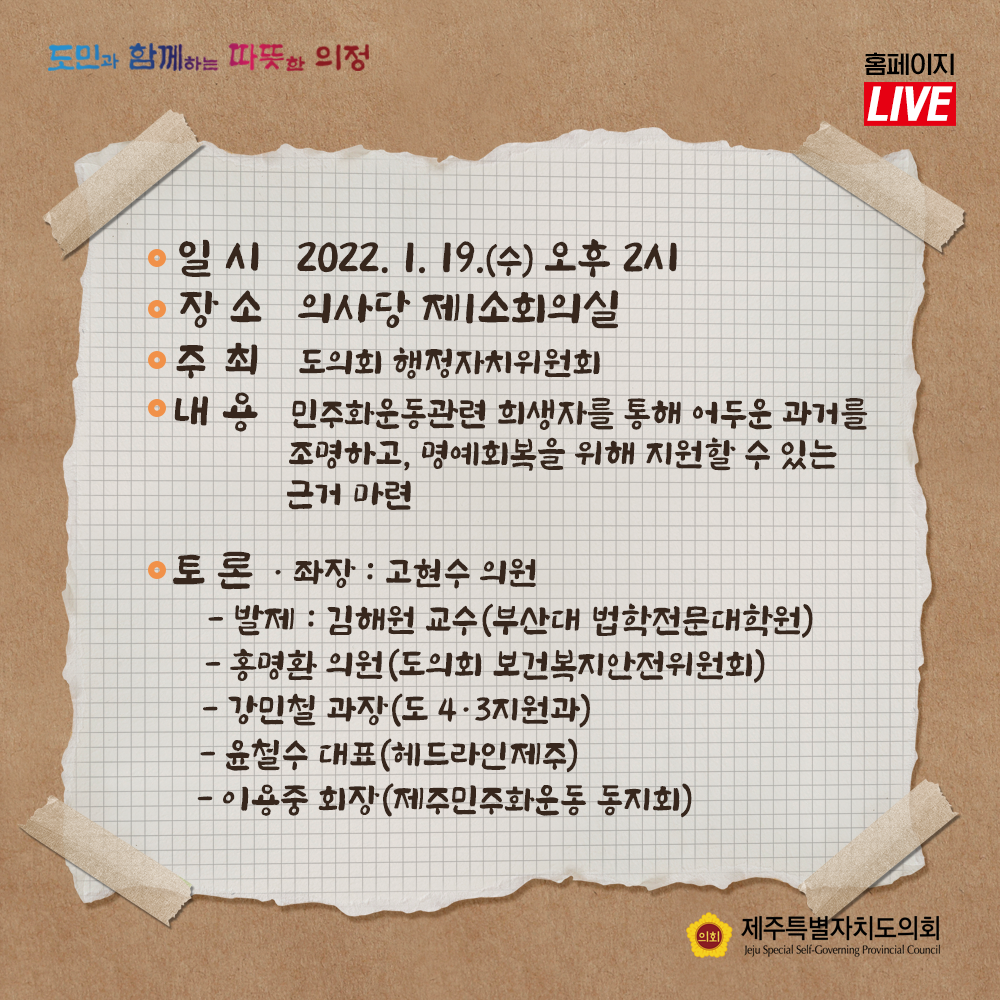 일시 : 2022. 1.19.(수) 오후 2시, 장소 : 의사당 제1소회의실, 주최 : 도의회 행정자치위원회, 내용 : 민주화운동관련 희생자를 통해 어두운 과거를 조명하고 명예회복을 위해 지원할 수 있는 근거마련  토론/좌장 : 고현수 의원  -발제 : 김해원 교수(부산대 법학전문대학원), 홍명환 의원(도의회 보건복지안전위원회), 강민철 과장(도 4.3지원과), 윤철수 대표(헤드라인 제주), 이용중 회장(제주민주화운동 동지회)
